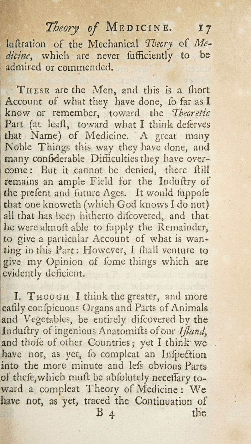 Juftration of the Mechanical Theory of Me¬ dicine■, which are never fufficiently to be admired or commended. These are the Men, and this is a ffiort Account of what they have done, fo far as I know or remember, toward the Theoretic Part (at lead, toward what I think deferves that Name) of Medicine. A great many Noble Things this way they have done, and many conftderable Difficulties they have over¬ come : But it cannot be denied, there ftill remains an ample Field for the Induftry of the prefent and future Ages. It would fuppofe that one knoweth (which God knows I do not) all that has been hitherto difcovered, and that he were almoft able to fupply the Remainder, to give a particular Account of what is wan¬ ting in this Part: However, I ffiall venture to give my Opinion of fome things which are evidently deficient. I. Though I think the greater, and more eafily confpicuous Organs and Parts of Animals and Vegetables, be entirely difcovered by the Induftry of ingenious Anatomifts of our ljlandy and thofe of other Countries; yet I think we have not, as yet, fo compleat an Infpedtion into the more minute and lefs obvious Parts of thefe,which muft be abfolutely neceflary to¬ ward a compleat Theory of Medicine: We have not, as yet, traced the Continuation of B 4 the