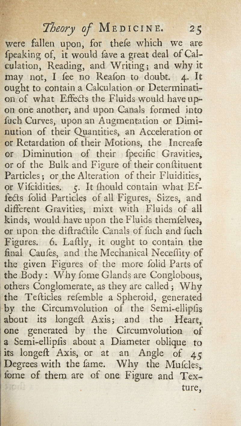 were fallen upon, for thefe which we are fpeaking of, it would fave a great deal of Cal¬ culation, Reading, and Writing; and why it may not, I fee no Reafon to doubt. 4. It ought to contain a Calculation or Determinati¬ on of what Effects the Fluids would have up¬ on one another, and upon Canals formed into fuch Curves, upon an Augmentation or Dimi¬ nution of their Quantities, an Acceleration or or Retardation of their Motions, the Increafe or Diminution of their fpecific Gravities, or of the Bulk and Figure of their conflituent Particles; or the Alteration of their Fluidities, or Vifcidities. 5. It ihould contain what Ef¬ fects folid Particles of all Figures, Sizes, and different Gravities, mixt with Fluids of all kinds, would have upon the Fluids themfelves, or upon the diftradtile Canals of fuch and fuch Figures. 6. Laftly, it ought to contain the final Caufes, and the Mechanical Neceffity of the given Figures of the more folid Parts of the Body: Why fome Glands are Conglobous, others Conglomerate, as they are called; Why the Tefticles refemble a Spheroid, generated | by the Circumvolution of the Semi-ellipfis about its longefl Axis; and the Heart, one generated by the Circumvolution of a Semi-ellipfis about a Diameter oblique to i its iongeft Axis, or at an Angle of 45 Degrees with the fame. Why the Mufcles, fome of them are of one Figure and Tex- • tore,