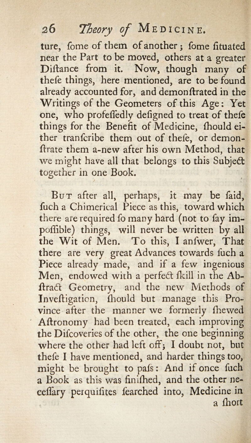 ture, fome of them of another; fome fituated near the Part to be moved, others at a greater Diftance from it. Now, though many of thefe things, here mentioned, are to be found already accounted for, and demonftrated in the Writings of the Geometers of this Age: Yet one, who profefledly defigned to treat of thefe things for the Benefit of Medicine, fhould ei¬ ther tranfcribe them out of thefe, or demon- flrate them a-new after his own Method, that we might have all that belongs to this Subject together in one Book. / But after all, perhaps, it may be fa id, fuch a Chimerical Piece as this, toward which there are required fo many hard (not to fay im- pofiible) things, will never be written by all the Wit of Men. To this, I anfwer, That there are very great Advances towards fuch a Piece already made, and if a few ingenious Men, endowed with a perfect fkill in the Ab- ffrad: Geometry, and the new Methods of Inveftigaticn, fhould but manage this Pro¬ vince after the manner we formerly fhewed Aftronomy had been treated, each improving the Difcoveries of the other, the one beginning where the other had left off} I doubt not, but thefe I have mentioned, and harder things too, might be brought to pafs: And if once fuch a Book as this was finifhed, and the other ne- ceflary perquifites fearched into, Medicine in a fliort