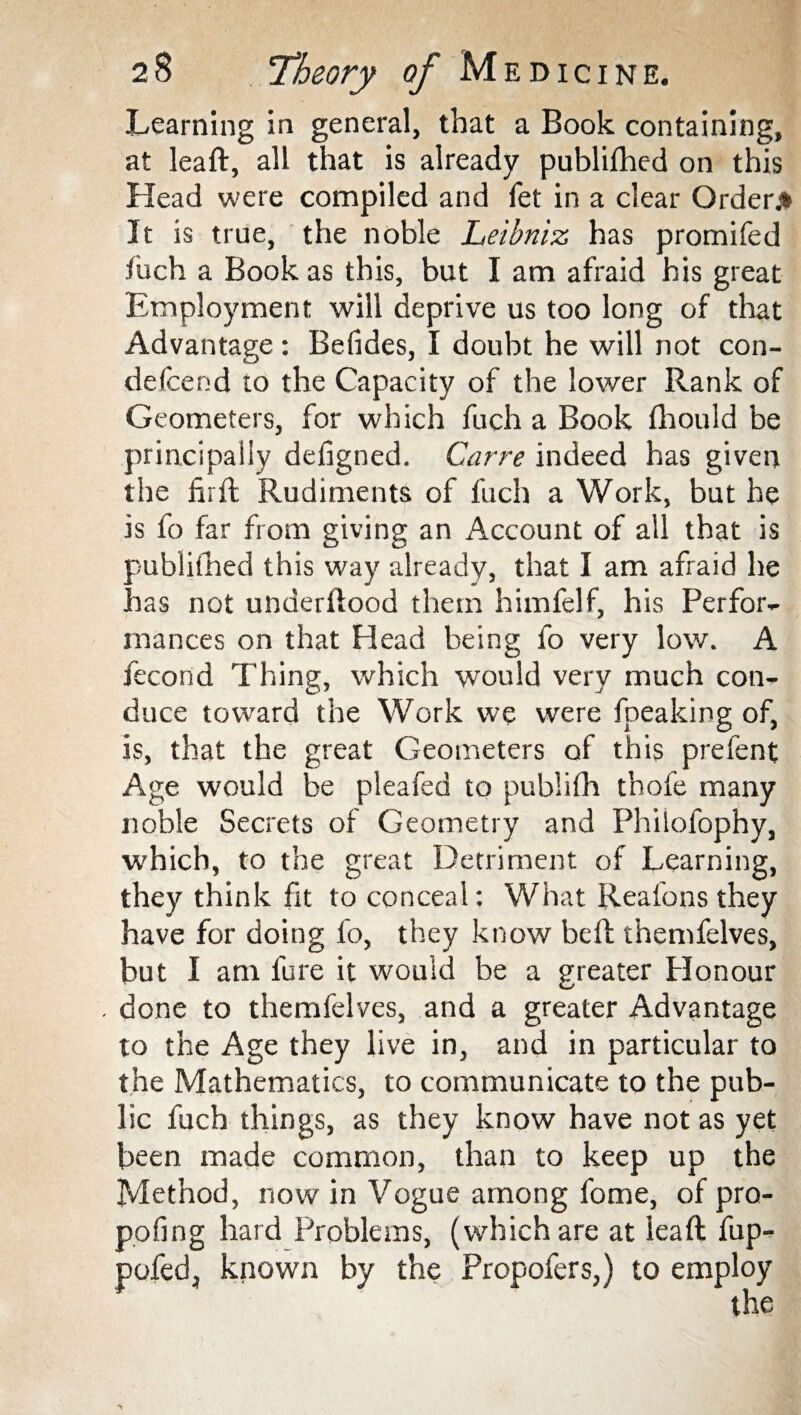 Learning in general, that a Book containing, at leaft, all that is already publifhed on this Head were compiled and fet in a clear Order* It is true, the noble Leibniz has promifed iuch a Book as this, but I am afraid his great Employment will deprive us too long of that Advantage: Befides, I doubt he will not con- defcend to the Capacity of the lower Rank of Geometers, for which fuch a Book fhould be principally defigned. Carre indeed has given the firft Rudiments of fuch a Work, but he is fo far from giving an Account of ail that is publifhed this way already, that I am afraid he has not underllood them himfelf, his Perfor¬ mances on that Head being fo very low. A fecond Thing, which would very much con¬ duce toward the Work we were fpeaking of, is, that the great Geometers of this prefent Age would be pleafed to publifh thofe many noble Secrets of Geometry and Philofophy, which, to the great Detriment of Learning, they think fit to conceal: What Reafons they have for doing fo, they know bell themfelves, but I am fure it would be a greater Honour . done to themfelves, and a greater Advantage to the Age they live in, and in particular to the Mathematics, to communicate to the pub¬ lic fuch things, as they know have not as yet been made common, than to keep up the Method, now in Vogue among fome, of pro¬ pping hard Problems, (which are at lead: fup- pofedj known by the Propofers,) to employ the