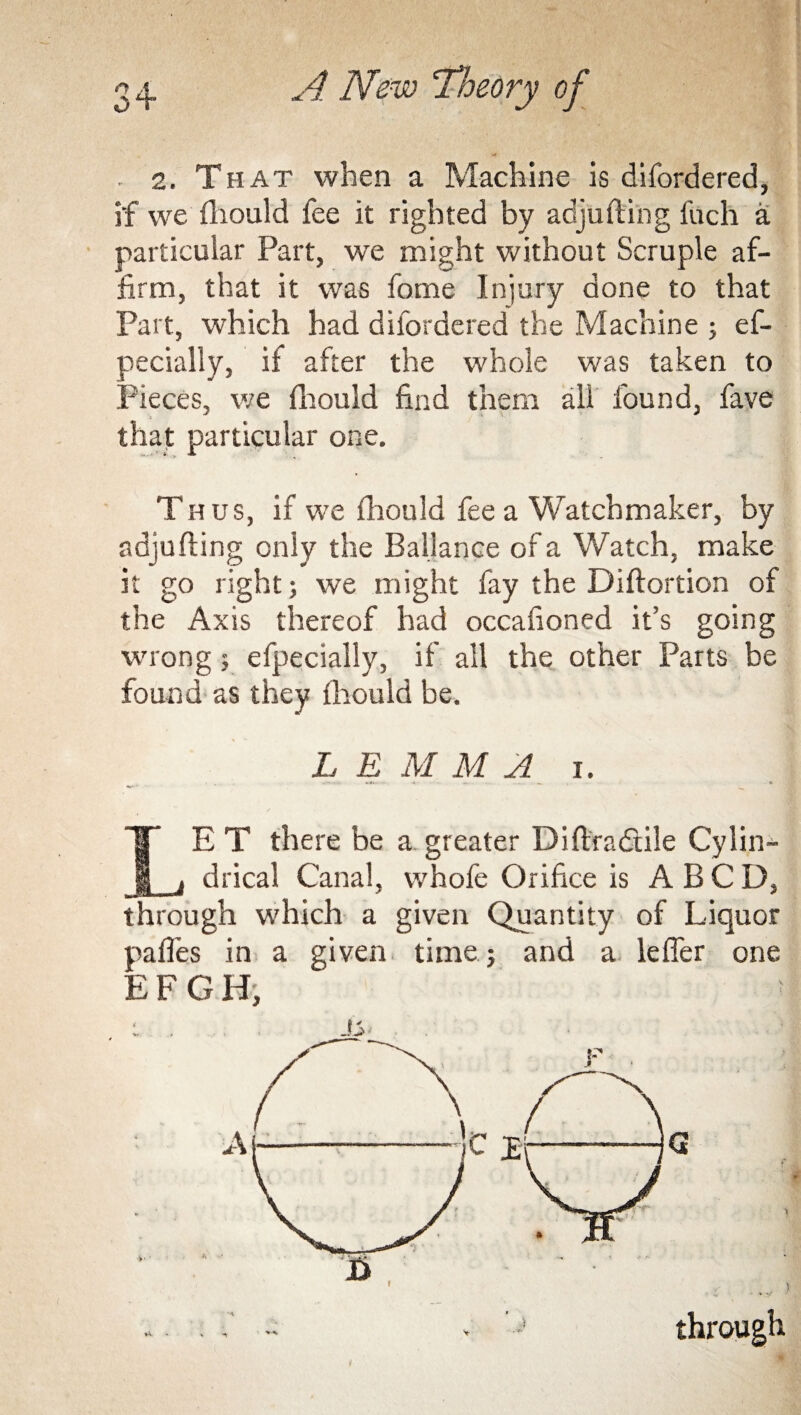 2. That when a Machine is difordered, if we fhould fee it righted by adjufting fuch a particular Part, we might without Scruple af¬ firm, that it was fome Injury done to that Part, which had difordered the Machine ; ef- pecially, if after the whole was taken to Pieces, we fhould find them all found, fave that particular one. Thus, if we fhould fee a Watchmaker, by adjufting only the Ballance of a Watch, make it go right; we might fay the Diftortion of the Axis thereof had occafioned it’s going wrong 5 efpecially, if all the other Parts be found as they fhould be. L E M M A i. LE T there be a.greater Diftradtile Cylin¬ drical Canal, whole Orifice is ABCD, through which a given Quantity of Liquor paffes in a given time; and a leffer one EFGH,