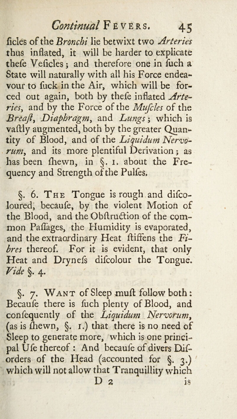 ficles of the Bronchi lie betwixt two Arteries thus inflated, it will be harder to explicate thefe Veficles; and therefore one in fuch a State will naturally with all his Force endea¬ vour to luck in the Air, which will be for¬ ced out again, both by thefe inflated Arte¬ ries, and by the Force of the Mufcles of the Breaji, Diaphragm, and Lungs j which is vaftly augmented, both by the greater Quan¬ tity of Blood, and of the Liquidum Nervo¬ rum, and its more plentiful Derivation; as has been fhewn, in §. 1. about the Fre¬ quency and Strength of the Pulfes. §. 6. The Tongue is rough.and difco- loured, becaufe, by the violent Motion of the Blood, and the Obftrudion of the com¬ mon Paflages, the Humidity is evaporated, and the extraordinary Heat ftiffens the Fi¬ bres thereof. For it is evident, that only Heat and Drynefs difcolour the Tongue. Vide §. 4. §. 7. Want of Sleep mu ft follow both: Becaufe there is fuch plenty of Blood, and confequently of the Liquidum Nervorum, (as is fhewn, §. 1.) that there is no need of Sleep to generate more, which is one princi¬ pal Ufe thereof : And becaufe of divers Dis¬ orders of the Head (accounted for §. 3.) which will not allow that Tranquillity which D 2 is