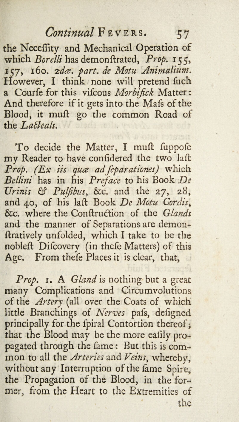 the Necefiity and Mechanical Operation of which Borelli has demondrated, Prop. 155, 157, 160. 2dee. part, de Motu Animalium. However, I think none will pretend fuch a Courfe for this vifeous Morbijick Matter: And therefore if it gets into the Mafs of the Blood, it mull: go the common Road of the Ladle ah. To decide the Matter, I mull fuppofe my Reader to have conlidered the two lad: Prop. (Ex Us qua adfeparationes) which Bellini has in his Preface to his Book De Urinis & Puljibus, &c. and the 27, 28, and 40, of his lad Book De Motu Cordis, &c. where the Condruftion of the Glands and the manner of Separations are demon- dratively unfolded, which I take to be the nobled Difcovery (in thefe Matters) of this Age. From thefe Places it is clear, that. Prop. 1. A Gland is nothing but a great many Complications and Circumvolutions of the Artery (all over the Coats of which little Branchings of Nerves pafs, deiigned principally for the fpiral Contortion thereof; that the Blood may be the more eafily pro¬ pagated through the fame: But this is com¬ mon to all the Arteries and Veins, whereby, without any Interruption of the lame Spire, the Propagation of the Blood, in the for¬ mer, from the Heart to the Extremities of