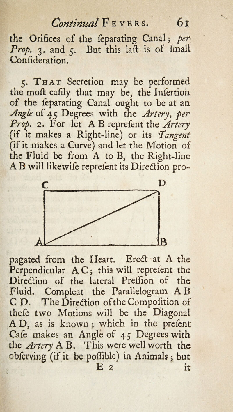 the Orifices of the feparating Canal; per Prop. 3. and 5. But this laft is of fmall Confideration, 5. That Secretion may be performed the raoft eafily that may be, the Infertion of the feparating Canal ought to be at an Angle of 45 Degrees with the Artery, per Prop. 2. For let A B reprefent the Artery (if it makes a Right-line) or its 'Tangent (if it makes a Curve) and let the Motion of the Fluid be from A to B, the Right-line A B will likewife reprefent its Direction pro- C D pagated from the Heart. Erect at A the Perpendicular A C; this will reprefent the Direction of the lateral Preffion of the Fluid. Compleat the Parallelogram A B C D. The Direction of the Compofition of thefe two Motions will be the Diagonal A D, as is known; which in the prefent Cafe makes an Angle of 45 Degrees with the Artery A B. This were well worth the obferving (if it be poffible) in Animals; but E 2 it