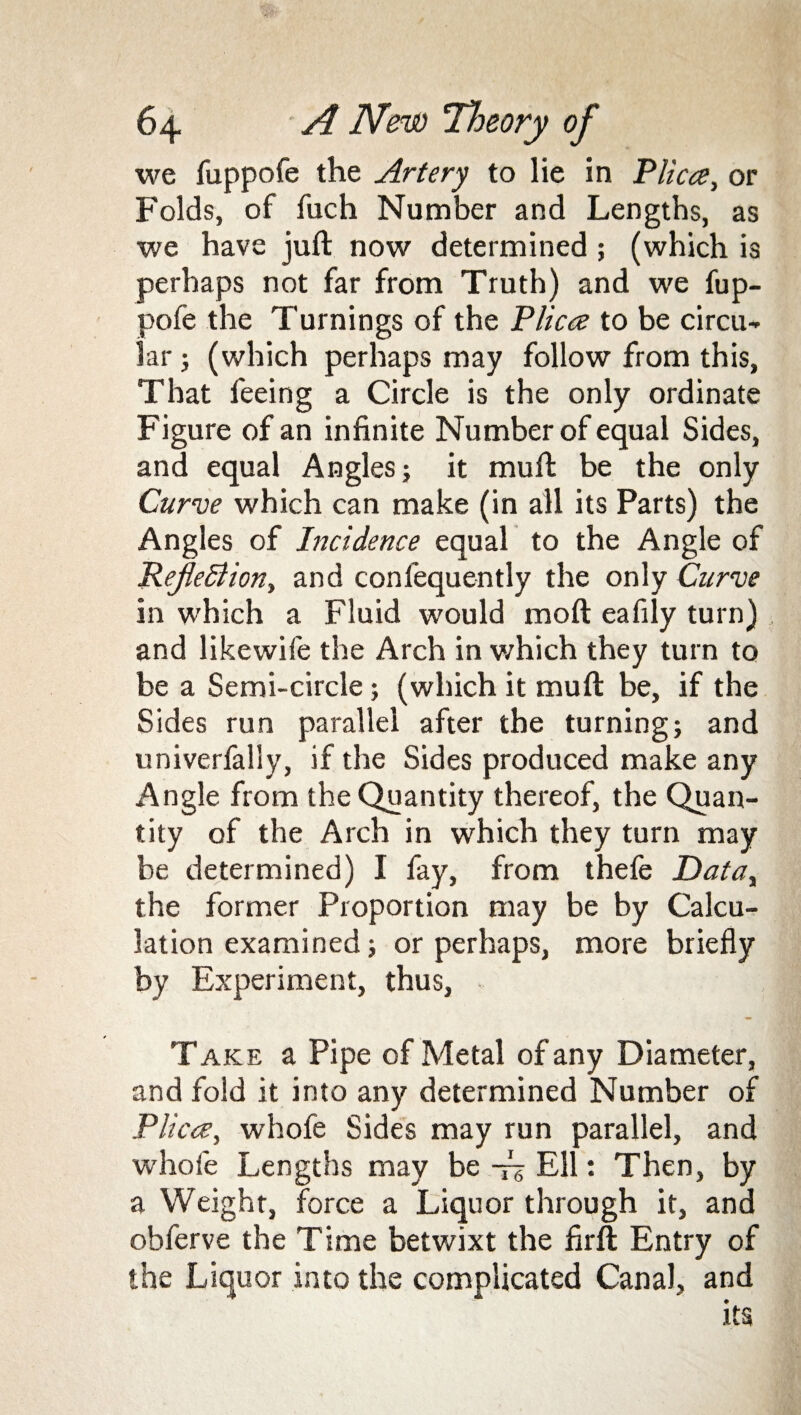 we fuppofe the Artery to lie in 'Plica, or Folds, of fuch Number and Lengths, as we have juft now determined; (which is perhaps not far from Truth) and we fup¬ pofe the Turnings of the Plica to be circu¬ lar ; (which perhaps may follow from this, That feeing a Circle is the only ordinate Figure of an infinite Number of equal Sides, and equal Angles; it muft be the only Curve which can make (in all its Parts) the Angles of Incidence equal to the Angle of ReJleBiony and confequently the only Curve in which a Fluid would moft eafily turn) and likewife the Arch in which they turn to be a Semi-circle; (which it muft be, if the Sides run parallel after the turning; and univerfally, if the Sides produced make any Angle from the Quantity thereof, the Quan¬ tity of the Arch in which they turn may be determined) I fay, from thefe Datay the former Proportion may be by Calcu¬ lation examined; or perhaps, more briefly by Experiment, thus, Take a Pipe of Metal of any Diameter, and fold it into any determined Number of Plica, whofe Sides may run parallel, and whofe Lengths may be -rz Ell: Then, by a Weight, force a Liquor through it, and obferve the Time betwixt the firft Entry of the Liquor into the complicated Canal, and