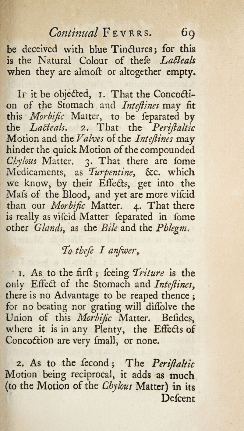 be deceived with blue Tindlures; for this is the Natural Colour of thefe LaBeals when they are almoft or altogether empty. If it be objected, 1. That the Concodti- on of the Stomach and Intejiines may fit this Morbific Matter, to be feparated by the LaBeals. 2. That the Perfialtic Motion and the Valves of the Intejiines may hinder the quick Motion of the compounded Chylous Matter. 3. That there are fome Medicaments, as turpentine, &c. which we know, by their Effedts, get into the Mafs of the Blood, and yet are more vifcid than our Morbific Matter. 4. That there is really as vifcid Matter feparated in fome other Glands, as the Bile and the Phlegm. to thefe I anfwer, t. As to the firft; feeing triture is the only Effedt of the Stomach and Intejiines, there is no Advantage to be reaped thence ; for no beating nor grating will difiolve the Union of this Morbific Matter. Befides, where it is in any Plenty, the Effedts of Concodtion are very fmall, or none. 2. As to the fecond The Perfialtic Motion being reciprocal, it adds as much (to the Motion of the Chylous Matter) in its Defcent