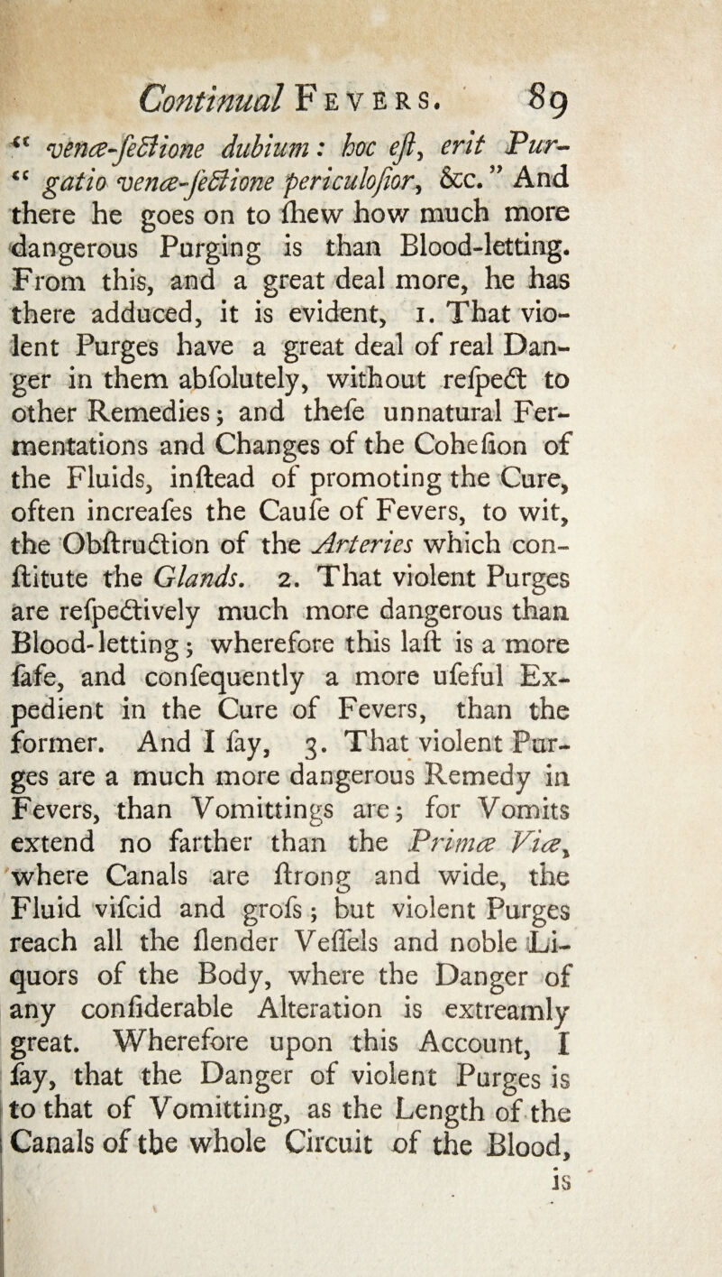 (C wnce-feSUone dabium: hoc eji, ent Pur- tf gatio vence~J'e£lione periculofior, &c. ” And there he goes on to fhew how much more dangerous Purging is than Blood-letting. From this, and a great deal more, he has there adduced, it is evident, i. That vio¬ lent Purges have a great deal of real Dan¬ ger in them abfolutely, without refpedt to other Remedies; and thefe unnatural Fer¬ mentations and Changes of the Cohefion of the Fluids, inftead of promoting the Cure, often increafes the Caufe of Fevers, to wit, the Obftrudtion of the Arteries which con- ftitute the Glands. 2. That violent Purges are refpedtively much more dangerous than. Blood-letting; wherefore this laft is a more fife, and confequently a more ufeful Ex¬ pedient in the Cure of Fevers, than the former. And I fay, 3. That violent Pur¬ ges are a much more dangerous Remedy in Fevers, than Vomittings are; for Vomits extend no farther than the Primes Vice, where Canals are flrone and wide, the Fluid vifeid and grofs; but violent Purges reach all the flender Veffels and noble Li¬ quors of the Body, where the Danger of any confiderable Alteration is extreamly great. Wherefore upon this Account, I lay, that the Danger of violent Purges is to that of Vomitting, as the Length of the Canals of the whole Circuit of the Blood, is