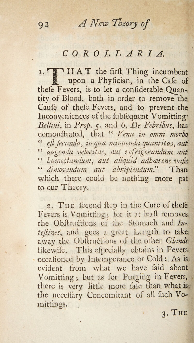 COROLL ARIA. i. HAT the firft Thing incumbent J[ upon a Phyfician, in the Cafe of thefe Fevers, is to let a conhderable Quan¬ tity of Blood, both in order to remove the Caufe of thefe Fevers, and to prevent the Inconveniences of the fubfequent Vomitting* Bellini, in Prop. 5. and 6. De Febribus, has demonftrated, that “ Vena in omni morbo “ ejlfecanda, in qua minuenda quantitas, aut “ augenda velocitas, ant refrigerandum. aut “ hnmedl andum, aut a liquid adhcerens vafis “ dimovendum aut abripiendum.” Than which there could be nothing more pat to our Theory. 2. The fecond Hep in the Cure of thefe Fevers is Vomitting; for it at lead removes the Obfh'uctions of the Stomach and In- tejlines, and goes a great Length to take away the Obftructions of the other Glands likewife. This efpecially obtains in Fevers occafioned by Intemperance or Cold: As is evident from what we have laid about Yomitting ; but as for Purging in Fevers, there is very little more fate than what is the neceflary Concomitant of all fuch Vo- mittings. 3. The