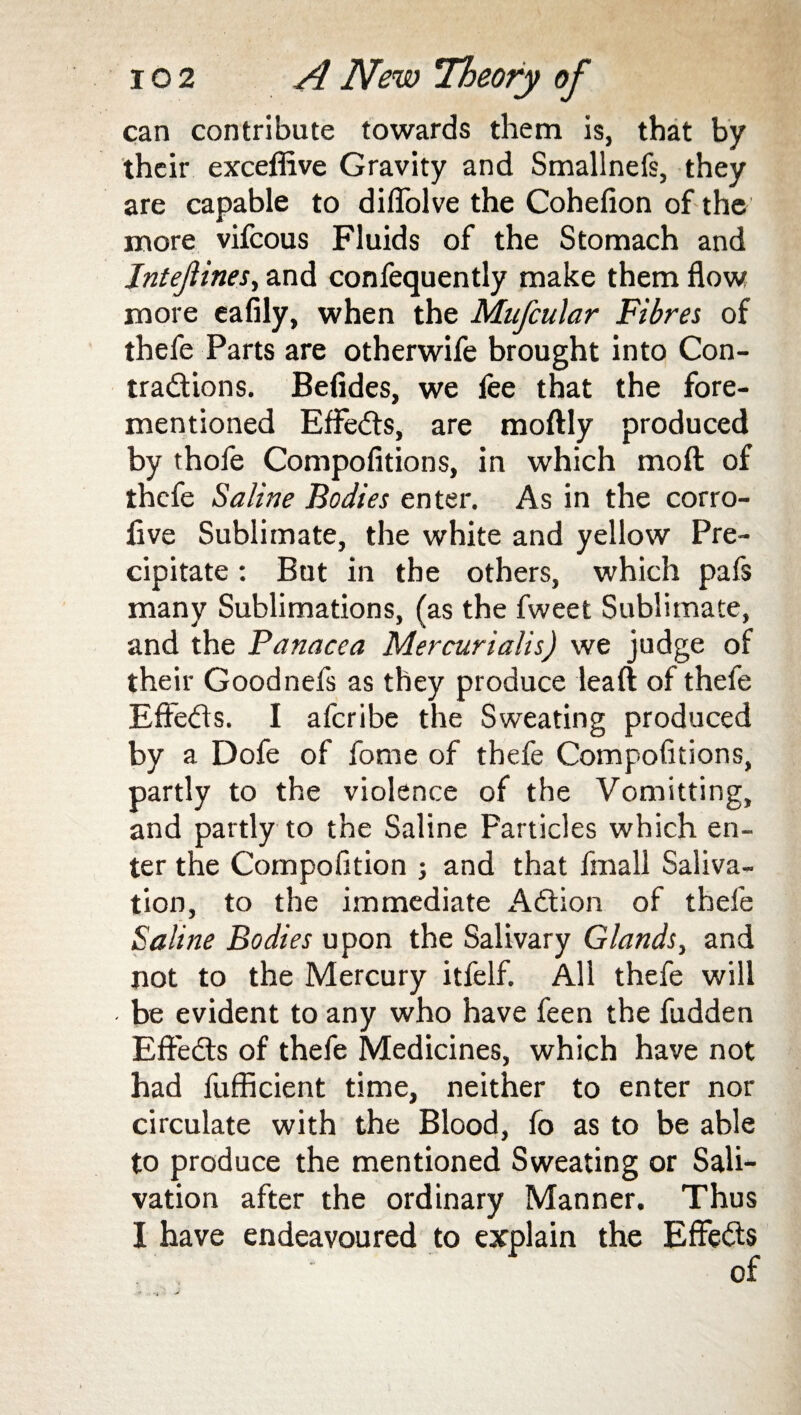 can contribute towards them is, that by their exceflive Gravity and Smallnefs, they are capable to diflolve the Cohelion of the more vifcous Fluids of the Stomach and Jntejiines, and confequently make them flow more eafily, when the Mufcular Fibres of thefe Parts are otherwife brought into Con- tradlions. Befides, we fee that the fore- mentioned Effects, are moftly produced by thofe Compofitions, in which moil of thefe Saline Bodies enter. As in the corro- five Sublimate, the white and yellow Pre¬ cipitate : But in the others, which pafs many Sublimations, (as the fweet Sublimate, and the Panacea Mercurialis) we judge of their Goodnefs as they produce leaft of thefe Effedls. I aferibe the Sweating produced by a Dofe of fome of thefe Compofitions, partly to the violence of the Vomitting, and partly to the Saline Particles which en¬ ter the Compofition ; and that fmall Saliva¬ tion, to the immediate Adtion of thefe Saline Bodies upon the Salivary Glands, and not to the Mercury itfelf. All thefe will be evident to any who have feen the fudden Effedts of thefe Medicines, which have not had fufficient time, neither to enter nor circulate with the Blood, fo as to be able to produce the mentioned Sweating or Sali¬ vation after the ordinary Manner. Thus I have endeavoured to explain the Effedts of