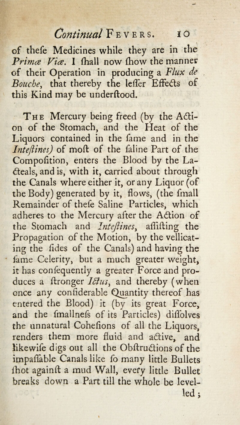 of thefe Medicines while they are in the Primes Vice. I fhall now flhow the manner of their Operation in producing a Flux de Boucbe, that thereby the lefler Effects of this Kind may be underftood. The Mercury being freed (by the Adti- on of the Stomach, and the Heat of the Liquors contained in the fame and in the Inteftines) of moft of the faline Part of the Compofition, enters the Blood by the La- dteals, and is, with it, carried about through the Canals where either it, or any Liquor (of the Body) generated by it, flows, (the fmall Remainder of thefe Saline Particles, which adheres to the Mercury after the Adtion of the Stomach and IntefiineSy aflifting the Propagation of the Motion, by the vellicat- ing the fldes of the Canals) and having the • fame Celerity, but a much greater weight, it has confequently a greater Force and pro¬ duces a ftronger and thereby (when once any confiderable Quantity thereof has entered the Blood) it (by its great Force, and the fmallnefs of its Particles) difl'olves the unnatural Cohefions of all the Liquors, renders them more fluid and adtive, and likewife digs out all the Obftrudtions of the impaflable Canals like fo many little Bullets fhot againft a mud Wall, every little Bullet breaks down a Part till the whole be level¬ led j