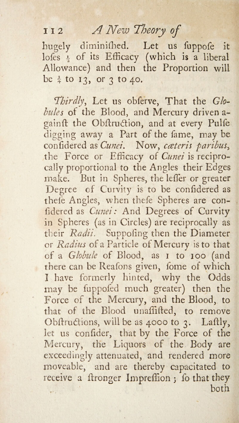 hugely diminilhed. Let us fuppofe it lofes i of its Efficacy (which is a liberal Allowance) and then the Proportion will be % to 13, or 3 to 40. 'Thirdly, Let us obferve, That the Glo¬ bules of the Blood, and Mercury driven a- gainft the Obflrudtion, and at every Pulfe digging away a Part of the lame, may be confidered as Gunei. Now, cceteris paribus, the Force or Efficacy of Gunei is recipro¬ cally proportional to the Angles their Edges make. But in Spheres, the lefler or greater Degree cf Curvity is to be confidered as thele Angles, when thefe Spheres are con¬ fidered as Gunei: And Degrees of Curvity in Spheres (as in Circles) are reciprocally as their Radii. Suppofing then the Diameter or Radius of a Particle of Mercury is to that of a Globule of Blood, as 1 to joo (and there can be Reafons given, home of which I have formerly hinted, why the Odds may be fuppofed much greater) then the Force of the Mercury, and the Blood, to that of the Blood unaliifted, to remove Obftrudtions, will be as 4000 to 3. Laftly, let us confider, that by the Force of the Mercury, the Liquors of the Body are exceedingly attenuated, and rendered more moveable, and are thereby capacitated to receive a Wronger Impreffion 3 fo that they both