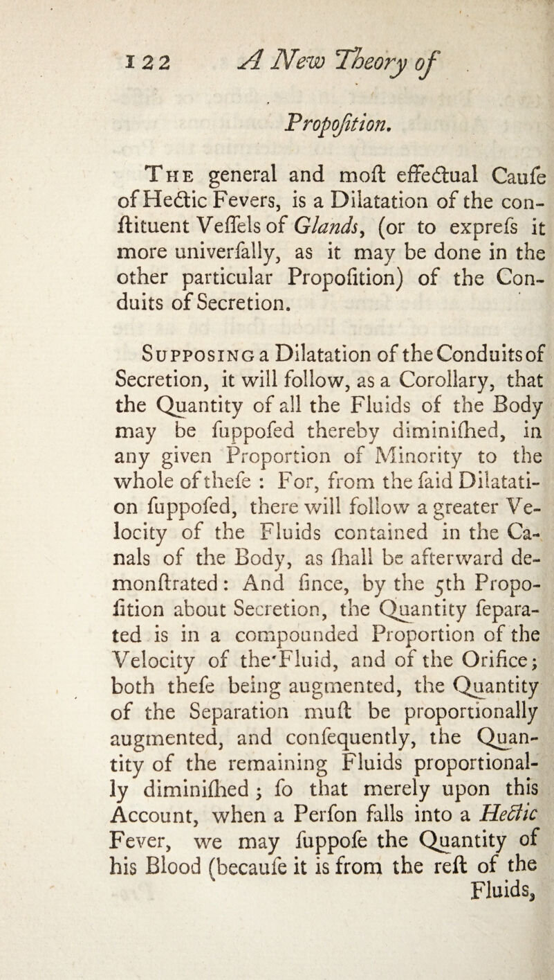 The general and mod: effectual Caufe of Hedtic Fevers, is a Dilatation of the con- ftituent Veflels of Glands, (or to exprefs it more univerfally, as it may be done in the other particular Propofition) of the Con¬ duits of Secretion. Supposing a Dilatation of theConduitsof Secretion, it will follow, as a Corollary, that the Quantity of all the Fluids of the Body may be fuppofed thereby diminifhed, in any given Proportion of Minority to the whole of thefe : For, from the fa id Dilatati¬ on fuppofed, there will follow a greater Ve¬ locity of the Fluids contained in the Ca¬ nals of the Body, as fhall be afterward de- monftrated: And fince, by the 5th Propo¬ rtion about Secretion, the Quantity fepara- ted is in a compounded Proportion of the Velocity of the'Fluid, and of the Orifice; both thefe being augmented, the Quantity of the Separation mud be proportionally augmented, and confequently, the Quan¬ tity of the remaining Fluids proportional¬ ly diminifiied; fo that merely upon this Account, when a Perfon falls into a HeStic Fever, we may fuppofe the Quantity of his Blood (became it is from the reft of the Fluids,