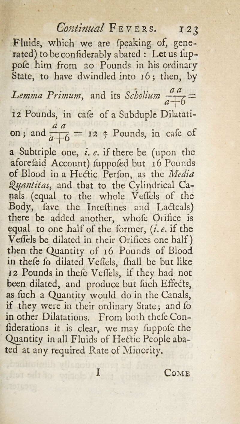 Fluids, which we are fpeaking of, gene¬ rated) to be confiderably abated : Let us fup- pofe him from 20 Pounds in his ordinary State, to have dwindled into 16; then, by *« Lemma Trimum, and its Scholium a a a~j-6 12 Pounds, in cafe of a Subduple Dilatati- = 12 * Pounds, in cafe of on: and (l d a-\- 6 a Subtriple one, i. e. if there be (upon the aforefaid Account) fuppofed but 16 Pounds of Blood in a Hedfic Perfon, as the Media ^uantitas, and that to the Cylindrical Ca¬ nals (equal to the whole Vefiels of the Body, fave the Inteftines and Ladteals) there be added another, whofe Orifice is equal to one half of the former, (i. e. if the Vefiels be dilated in their Orifices one half) then the Quantity of 16 Pounds of Blood in thefe fo dilated Vefiels, fhall be but like 12 Pounds in thefe Vefiels, if they had not been dilated, and produce but fuch EfFedts, as fuch a Quantity would do in the Canals, if they were in their ordinary State; and fo in other Dilatations. From both thefe Con- fiderations it is clear, we may fuppofe the Quantity in all Fluids of Hedtic People aba¬ ted at any required Rate of Minority. I Come