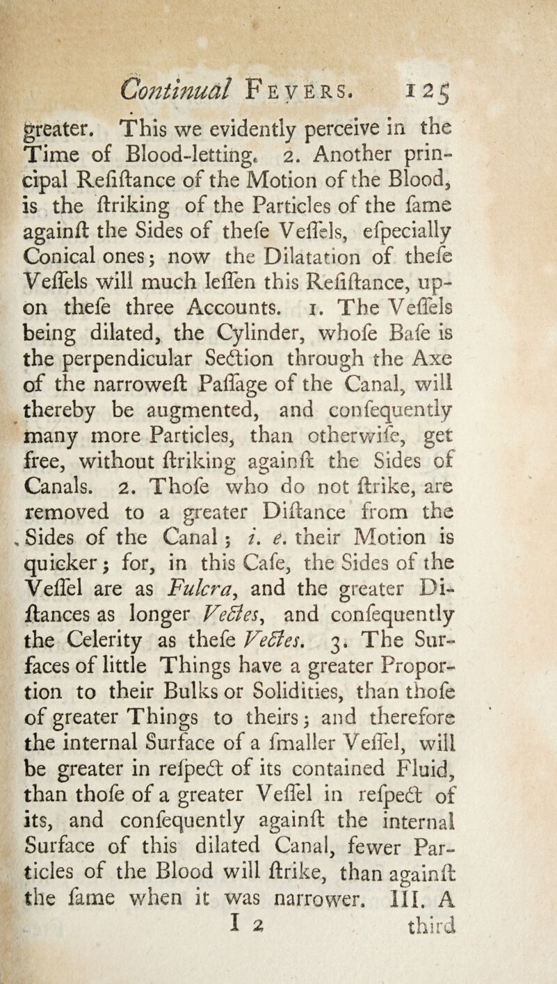 V» , Continual Fevers, 125 greater. This we evidently perceive in the Time of Blood-letting, 2. Another prin¬ cipal Reilftance of the Motion of the Blood, is the ftriking of the Particles of the fame againft the Sides of thefe Vefiels, efpecially Conical ones; now the Dilatation of thefe Vefiels will much leflen this Refiftance, up¬ on thefe three Accounts. 1. The Vefiels being dilated, the Cylinder, whole Bafe is the perpendicular Sedion through the Axe of the narrowed: Paflage of the Canal, will thereby be augmented, and consequently many more Particles, than otherwife, get free, without ftriking again ft: the Sides of Canals. 2. Thofe who do not ftrike, are removed to a greater Diftance from the , Sides of the Canal; i. e. their Motion is quicker j for, in this Cafe, the Sides of the Veflel are as Fulcra, and the greater Di- ftances as longer VeSies, and confequently the Celerity as thefe VeSles. 3. The Sur¬ faces of little Things have a greater Propor¬ tion to their Bulks or Solidities, than thofe of greater Things to theirs; and therefore the internal Surface of a Smaller Veflel, will be greater in reiped of its contained Fluid, than thofe of a greater Veflel in re Sped of its, and confequently againft the internal Surface of this dilated Canal, fewer Par¬ ticles of the Blood will ftrike, than againft the fame when it was narrower. HI. A