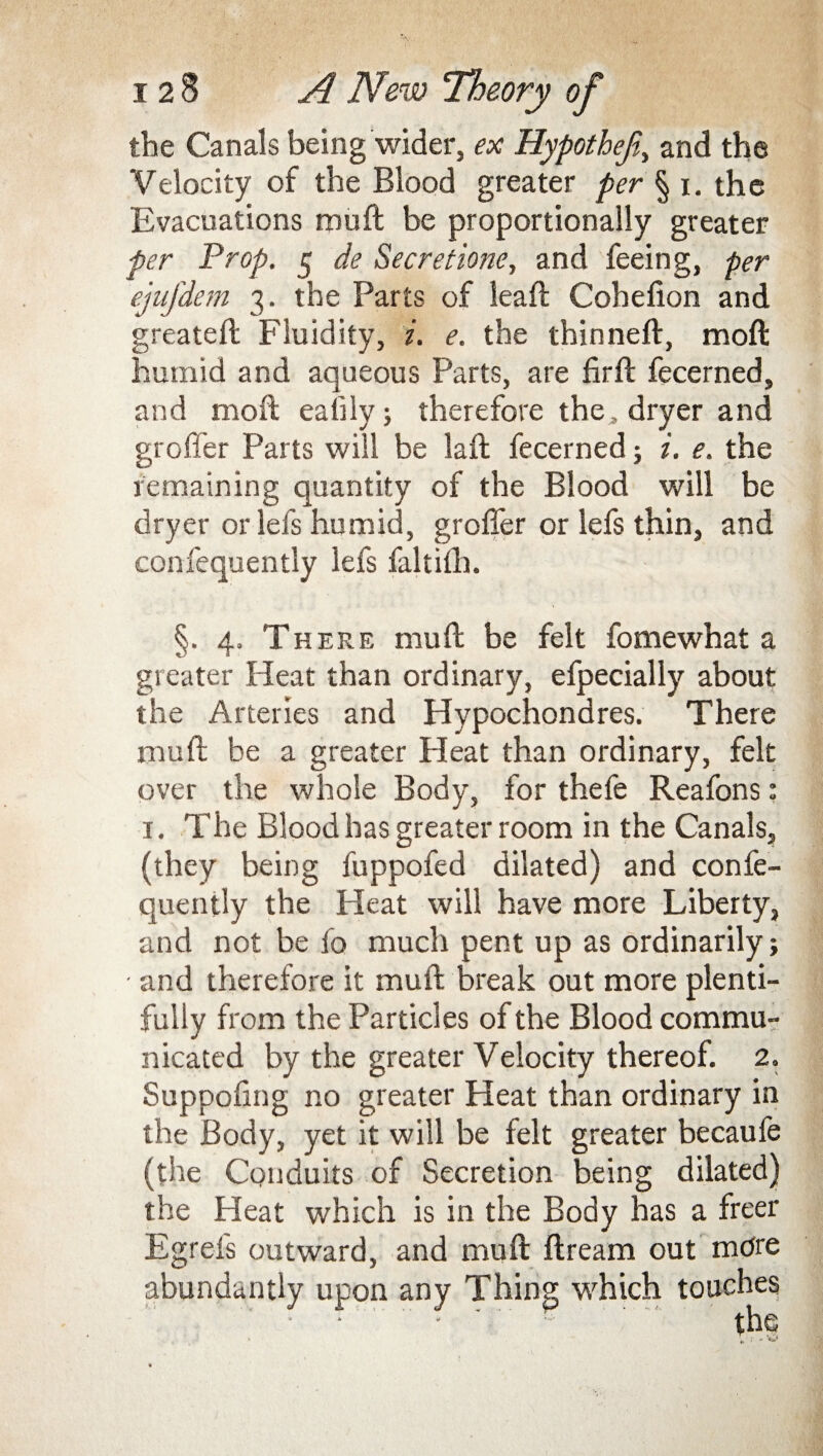 the Canals being wider, ex HypotheJi,, and the Velocity of the Blood greater per § i. the Evacuations muff be proportionally greater per Prop. 5 de Secretione, and feeing, per ejufdem 3. the Parts of lead: Cohefion and greateft Fluidity, i. e. the thinneft, mod humid and aqueous Parts, are firft fecerned, and moil ealily ; therefore the, dryer and groffer Parts will be laft fecerned; i. e. the remaining quantity of the Blood will be dryer or lefs humid, groffer or lefs thin, and confequently lefs faliilh. §. 4, There muff be felt fomewhat a greater Pleat than ordinary, efpecially about the Arteries and Hypochondres. There muff be a greater Pleat than ordinary, felt over the whole Body, for thefe Reafons: 1. The Blood has greater room in the Canals, (they being fuppofed dilated) and confe¬ quently the Heat will have more Liberty, and not be fo much pent up as ordinarily; and therefore it muff break out more plenti¬ fully from the Particles of the Blood commu¬ nicated by the greater Velocity thereof. 2. Suppofing no greater Heat than ordinary in the Body, yet it will be felt greater becaufe (the Conduits of Secretion being dilated) the Heat which is in the Body has a freer Egreis outward, and muff ftream out more abundantly upon any Thing which touches