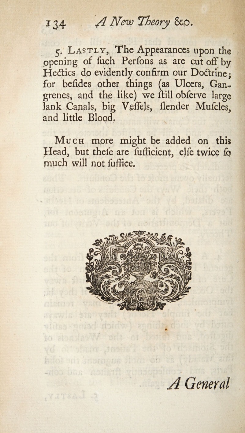 5. Lastly, The Appearances upon the opening of fuch Perfons as are cut off by Hedtics do evidently confirm our Dodtrine; for befides other things (as Ulcers, Gan¬ grenes, and the like) we ftill obferve large lank Canals, big Veflels, flender Mufcles, and little Blood. I Much more might be added on this Head, but thefe are fufficient, elfe twice fq much will not fuffice. A General