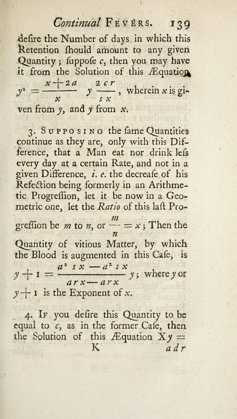 defire the Number of days, in which this Retention fhould amount to any given Quantity; fuppofe ci then you may have it from the Solution of this /Equation x -j- 2 a 2 c r yz —-y-, wherein x is gi- X S X ven from y, and y from X-. i 3. Supposing the fame Quantities continue as they are, only with this Dif¬ ference, that a Man eat nor drink lefs every day at a certain Rate, and not in a given Difference, i. e. the decreafe of his Refection being formerly in an Arithme¬ tic Progreffion, let it be now in a Geo¬ metric one, let the Ratio of this la ft Pro- m grefiion be m to n> or —■ ■= x •, Then the n Quantity of vitious Matter, by which the Blood is augmented in this Cafe, is a* s x — az s x y -j- 1 =-- y ■ where y or ar x-—arx y~\~ 1 is the Exponent of x. « 4. If you defire this Quantity to be equal to c, as in the former Cafe, then the Solution of this ./Equation Xy — K adr