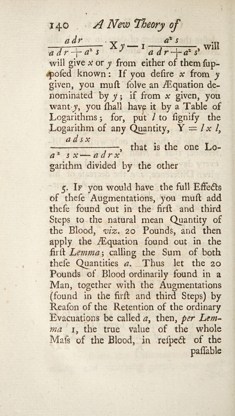 a dr_ a dr -p az s az s a d r-j~ a1 s' will give x or y from either of them fup- •pofed known: If you defire x from y given, you mud folve an ./Equation de¬ nominated by y if from x given, you want y, you (hall have it by a Table of Logarithms; for, put / to fignify the Logarithm of any Quantity, Y = lxl, a d s x —-, that is the one Lo- az s x — a dr x garithm divided by the other 5. If you would have the full Effects of thefe Augmentations, you mud add thefe found out in the firft and third Steps to the natural mean Quantity of the Blood, viz. 20 Pounds, and then apply the ./Equation found out in the firft Lemma-, calling the Sum of both thefe Quantities a. Thus let the 20 Pounds of Blood ordinarily found in a Man, together with the Augmentations (found in the firft and third Steps) by Reafon of the Retention of the ordinary Evacuations be called a, then, per Lem- ma 1, the true value of the whole Mafs of the Blood, in refpedt of the paffable