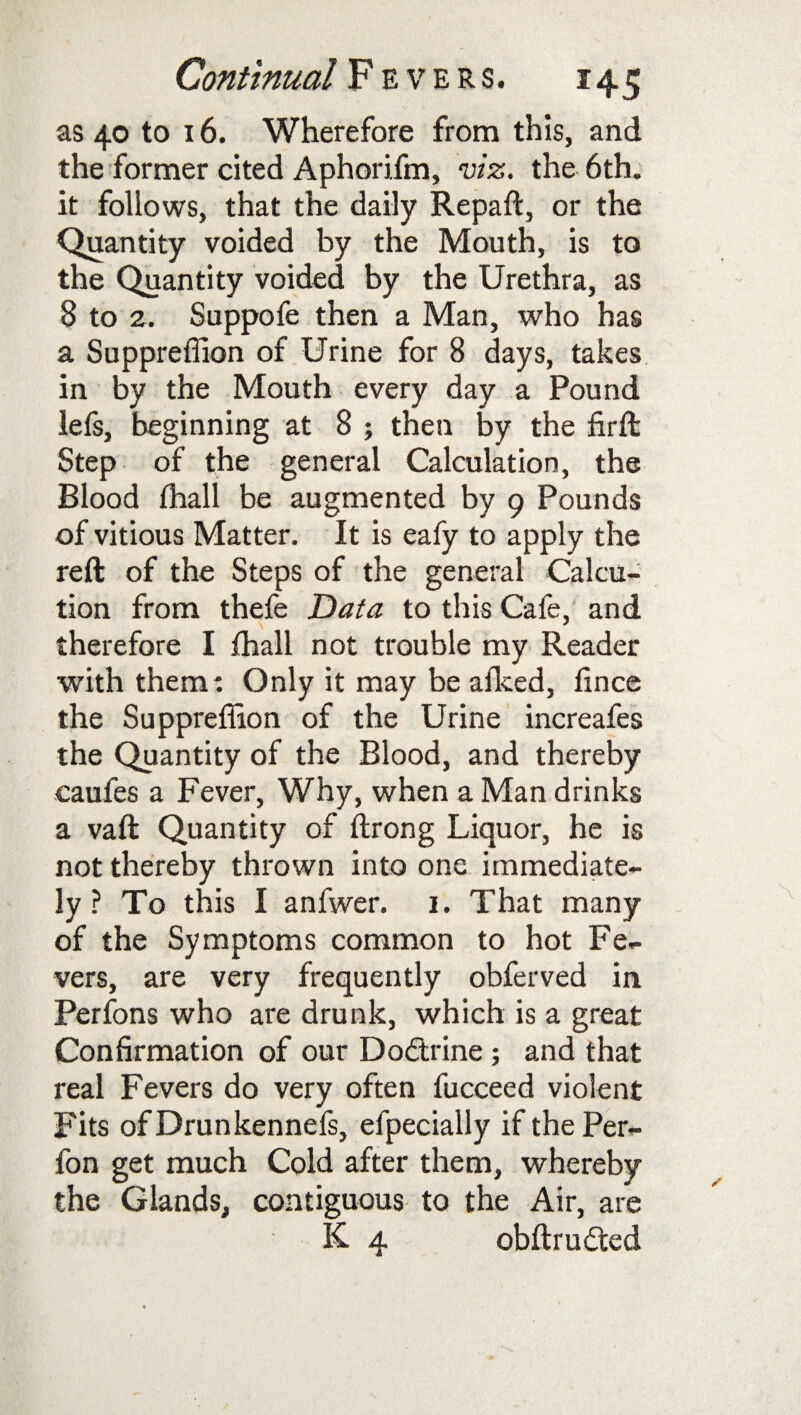 as 40 to 16. Wherefore from this, and the former cited Aphorifm, viz. the 6th. it follows, that the daily Repaft, or the Quantity voided by the Mouth, is to the Quantity voided by the Urethra, as 8 to 2. Suppofe then a Man, who has a Suppreffion of Urine for 8 days, takes in by the Mouth every day a Pound lefs, beginning at 8 ; then by the firft Step of the general Calculation, the Blood ffiall be augmented by 9 Pounds of vitious Matter. It is eafy to apply the reft of the Steps of the general Calcu- tion from thefe Data to this Cafe, and therefore I fhall not trouble my Reader with them: Only it may be afked, fince the Suppreffion of the Urine increafes the Quantity of the Blood, and thereby caufes a Fever, Why, when a Man drinks a vaft Quantity of ftrong Liquor, he is not thereby thrown into one immediate¬ ly ? To this I anfwer. 1. That many of the Symptoms common to hot Fe¬ vers, are very frequently obferved in Perfons who are drunk, which is a great Confirmation of our Do&xine; and that real Fevers do very often fucceed violent Fits of Drunkennefs, efpecially if the Per- fon get much Cold after them, whereby the Glands, contiguous to the Air, are K 4 obftrudted