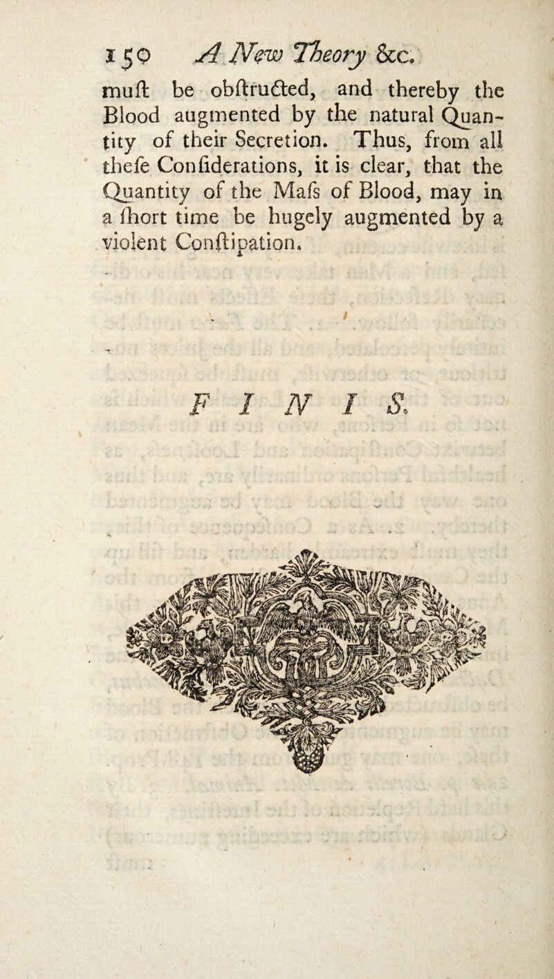 mud be obftrutted, and thereby the Blood augmented by the natural Quan¬ tity of their Secretion. Thus, from all tbefe Confiderations, it is clear, that the Quantity of the Mafs of Blood, may in a fhort time be hugely augmented by a .violent Constipation.