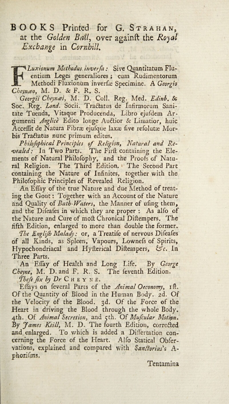 BOOKS Printed for G. Stra h a n, at the Golden Ball, over againft the Royal Exchange in Cornhill, FLuxiotium Methodus. inverfa; Sive Quantitatum Flu- entium Leges generaliores; cum Rudimentorum Methodi Fluxionum inverf<e Specimine. A Georgia Cheynao, M. D. Sc F. R. S. Georgii Cheyncei, M. D. Coll. Reg. Med. Edinb. & Soc. Reg. Lond. Socii. Tra&atus de Infirmorum Sani¬ tate Tuenda, Vitaque Producenda, Libro ejufdem Ar- gumenti Anglice Edito longe Au&ior Sc Limatior, huic Acceflit de Natura Fibrae ejulque laxte five refolutse Mor- bis Tradtatus nunc primum editus. Philofophical Principles of Religion, Natural and Re¬ pealed: In Two Parts. The Firft containing the Ele¬ ments of Natural Philofophy, and the Proofs of Natu¬ ral Religion. The Third Edition. ‘ The Second Part containing the Nature of Infinites, together with the Philofophic Principles of Revealed Religion. An EfTay of the true Nature and due Method of treat¬ ing the Gout: Together with an Account of the Nature and Quality of Bath-Waters, the Manner of ufing them, and the Difeafes in which they are proper : As alfo of the Nature and Cure of moll Chronical Diftempers. The fifth Edition, enlarged to more than double the former. The Engl ip Malady: or, aTreatife of nervous Difeafes of all Kinds, as Spleen, Vapours, Lownefs of Spirits, Hypochondriacal and Hyflerical Diftempers, &c. In Three Parts. An EfTay of Health and Long Life. By George Cheyne, M. D. and F. R. S. The feventh Edition. Thefe fix by Dr C H E y n E. Effays on feveral Parts of the Animal Oeconomy, I ft. Of the Quantity of Blood in the Human Body. zd. Of the Velocity of the Blood. 3d. Of the Force of the Heart in driving the Blood through the whole Body. 4th. Of Animal Secretion, and 5 th. Of Mufcular Motipn. By fames Keill\ M. D. The fourth Edition, corrected and enlarged. To which is added a Differtation con¬ cerning the Force of the Heart. Alfo Statical Obfer- varions, explained and compared with Santtoriuds A- phorifms. Tentamina