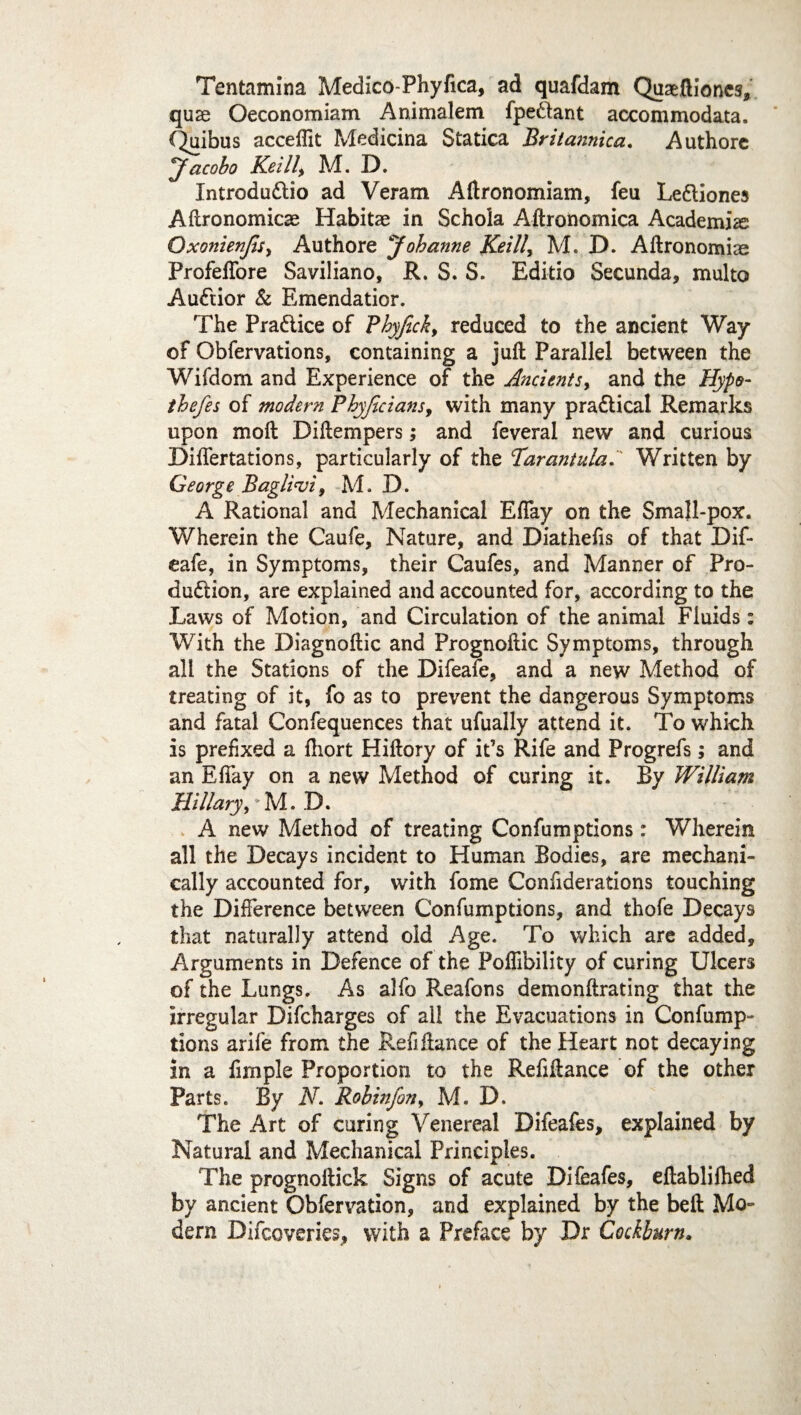 Tentamina Medico-Phyfica, ad quafdam Quaeftioncs, quse Oeconomiam Animalem fpe&ant accommodata. f^uibus accefllt Medicina Statica Britannica. Authore jf acobo Keill, M. D. Introdu&io ad Veram Aftronomiam, feu Le&iones Agronomics Habits in Schola Aftronomica Academia? Qxonienjisy Authore Johanne Keill, M. D. Aftronomiae Profefiore Saviliano, R. S. S. Editio Secunda, multo Au<ftior & Emendatior. The Practice of Phyfick, reduced to the ancient Way of Obfervations, containing a juft Parallel between the Wifdom and Experience of the Ancients, and the Hypo- thefes of modern Phyficians, with many practical Remarks upon moft Diftempers; and feverai new and curious Diftertations, particularly of the Tarantula.' Written by George Baglivi, M. D. A Rational and Mechanical Eftay on the Small-pox. Wherein the Caufe, Nature, and Diathefis of that Dif- eafe, in Symptoms, their Caufes, and Manner of Pro¬ duction, are explained and accounted for, according to the Laws of Motion, and Circulation of the animal Fluids: With the Diagnoftic and Prognoftic Symptoms, through all the Stations of the Difeafe, and a new Method of treating of it, fo as to prevent the dangerous Symptoms and fatal Confequences that ufually attend it. To which is prefixed a ftiort Hiftory of it’s Rife and Progrefs; and an Eftay on a new Method of curing it. By William Hillary, M. B. A new Method of treating Confumptions: Wherein all the Decays incident to Human Bodies, are mechani¬ cally accounted for, with fome Conftderations touching the Difference between Confumptions, and thofe Decays that naturally attend old Age. To which are added. Arguments in Defence of the Poflibility of curing Ulcers of the Lungs. As alfo Reafons demonftrating that the irregular Difcharges of all the Evacuations in Confump¬ tions arife from the Reft fiance of the Heart not decaying in a fimple Proportion to the Reftftance of the other Parts. By N. Robin/on 9 M. D. The Art of caring Venereal Difeafes, explained by Natural and Mechanical Principles. The prognoftick Signs of acute Difeafes, eftablifhed by ancient Obfervation, and explained by the beft Mo¬ dern Difcoveries, with a Preface by Dr Codburn.