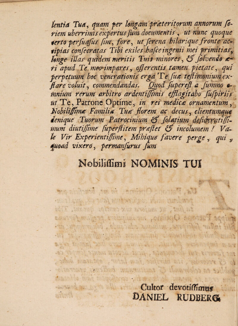 tenti a Tua, quam fer longam prkteritorum annorum fe~ viem uberrimis expertus Jum documentis , ut nunc quoque terto perfuqfus fnn\ foret, ut fer ena hilarique fronte ac- tipias confler Mas Tibi exiles hafee ingenii meiprimitiaSy tonge illas quidem meritis Tuis minores , Jblvenio <c- fi apud Te meo*impares y offerentis tamen pietate , qui perpetuum hoc venerationis erga TYeffuti teftimonium ex- ftare voluit ^ commendandas. Quod fupereft a fummo e- innium rerum arbitro ardentiffimis efflagitabo fufpiriis nt Te, Patrone Optime, in rei medicti ornamentum, Nobilifflmti Familias Tuti florem ac decus, clientumque denique Tuorum Patrocinium folatium defi&erati(fi¬ mum diutiffime fuperflitem prtiffet cS incolumem ! Va¬ te Vir Experientiffhne, Mihi que favere perge r qui $ |uoad vixero , permanfurus Jum \ i A . Cultor devotfflTmasr DANIEL RUDBER6»