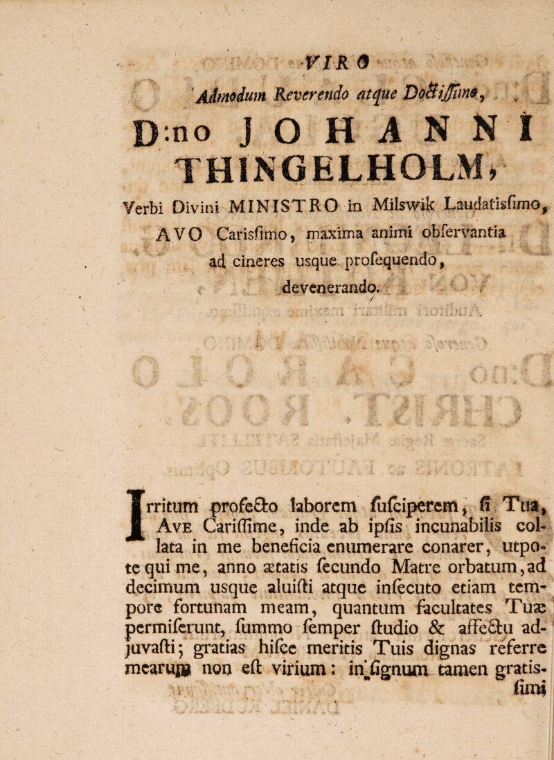 ? VIR 9 Admodum Reverendo atcjue Do&iJJhno, D no J O H A N N I THINGELHOLM* •j ' • * 'v ./ ' ••v-, ” Verbi Divini MINISTRO in Milswik Laudatisfimo, AVO Carisfimo, maxima animi obfervantia ad cineres usque profequendo, devenerando. 'i, /-s- ■ : ; : Irritum profe&o laborem fufeiperemj fi Tua, Ave Cariffime, inde ab ipfis incunabilis col- lata in me beneficia enumerare conarer, utpo- tequime, anno statis fecundo Matre orbatum,ad decimum usque aluifti atque inlecuto etiam tem¬ pore fortunam meam, quantum facultates Tua: permiferunt, fummo femper ftudio & afFectu ad-1 juvafli; gratias hifce meritis Tuis dignas referre mearum non eft virium: idfignum tamen gratis-