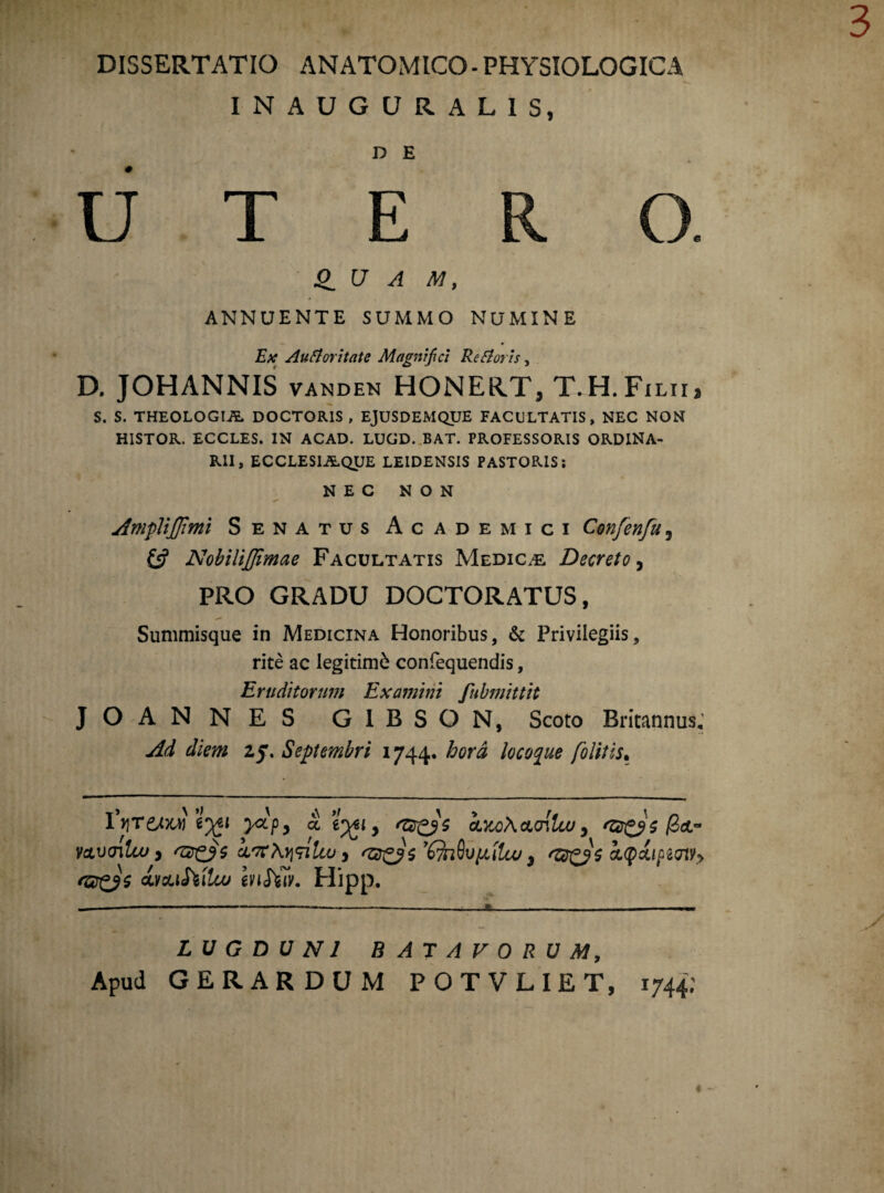 INAUGURAL1S, D E UTER O. 0_ U A M, ANNUENTE SUMMO NUMINE Ex Aufioritate Magnifici RcAoris, D. JOHANNIS vanden HONERTj T.H.Filii, S. S. THEOLOGIA DOCTORIS , EJUSDEMQUE FACULTATIS, NEC NON H1STOR. ECCLES. IN ACAD. LUGD. BAT. PROFESSORIS ORDINA¬ RII, ECCLES1AQUE LEIDENSIS PASTORIS; NEC NON Ampli fi mi Senatus Academici Confenfu, & Nobilifimae Facultatis Medicae Decreto, PRO GRADU DOCTORATUS, Summisque in Medicina Honoribus, & Privilegiis, rite ac legitime confequendis, Eruditorum Examini fubmittit JOANNES GIBSON, Scoto Britannus, Ad diem 25. Septembri 1744. hora locoque /olitis. VqreAM eyti yccpy a tyti y k)to\cLo{luj, ‘ZZgpc /3ct~ vctvnluj > ‘Ztr&s LtfXytnlu>, QvyAUu} kqtxipwv/y w&Mlcu enSiiv. Hipp. LUGDUNI BATAVORUM, Apud GERARDUM POTVLIET, 1744;