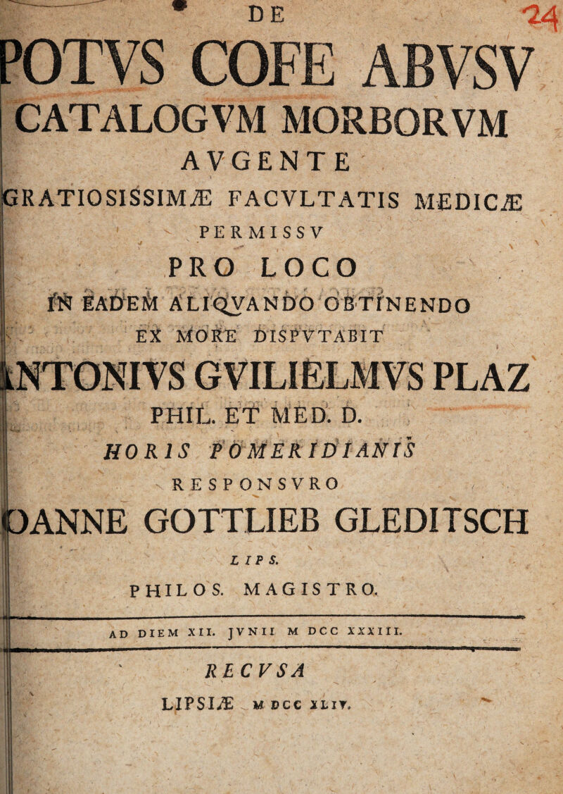 DE [>013: CATALOGVM MORJBORVM AVGENTE GRATIOSISSIMAE FACVLTATIS MEDICAE PERMISSV PRO LOCO eaDem aliqvando obtinendo Ei MORE DISPVTABIT kNTONIVS GVILIELMVS PLAZ 0 ME D. D. HORIS P 0 MERIDIANIS RESPONSYRO ANNE GQTTLIEB GLEDITSCH L I P S. PHILO S. MAGISTRO. ad DIEM XII. JVNII M DCC XXXIII. RECVSA LIPSIAi M DCC JI.IT. I