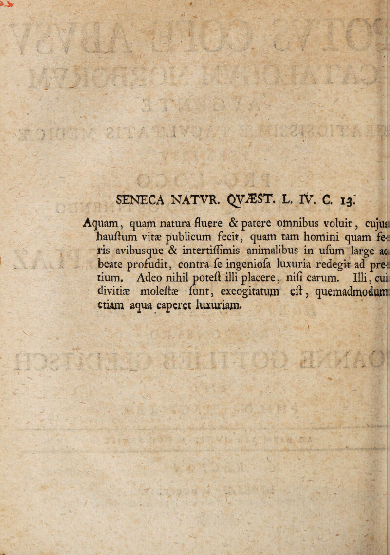 SENECA NATVR. QViEST. L. TV. C. 13; Aquam, quam natura fluere & patere omnibus voluit, cujlu hauftum vitae publicum fecit, quam tam homini quam fe-: ris avibusque & intertiflimis animalibus in ufum large ac beate profudit, contra fe ingeniofa luxuria redegit ad pre-:: tium. Adeo nihil poteft illi placere, nifi carum. Illi, cui divitiae moleftae funt, exeogitatum eft ? quemadmodum etiam aqua caperet luxuriam*