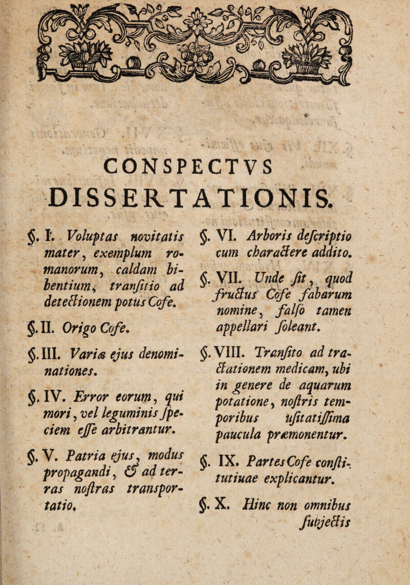 CON SPE CT V S DISSERTATIONIS. §. I. Voluptas novitatis mater, exemplum ro- manorum, caldam bi¬ bentium, tranfitio ad detectionem potus Cofe. §. II. Origo Cofe. §. III. Variis ejus denomi¬ nationes. §. IV. Error eorum, qui mori, vel leguminis Jpe¬ dem ejfe arbitrantur. §. V. Patria ejus, modus propagandi, (S ad ter¬ ras noftras transpor¬ tatio. §. VI. Arboris defcriptio cum cbaraBere addito. A * 1 - - - §t VII. Unde Jit, quod fruBus Cofe fabarum nomine 3 falfo tamen appellari foleant♦ §.VIII. Tranfito adtra- Elationem medicam, ubi in genere de aquarum potatione> noftris tem¬ poribus ufitatij/ima paucula promonentur. §. IX* Partes Cofe confli- tutiuae explicantur. §. X. iiw «00 omnibus fuiyeBis