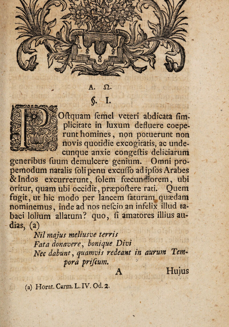 $. i- pftquam lemel veteri abdicata {im¬ plicitate in luxum defluere coepe¬ runt homines, non potuerunt non novis quotidie excogitatis, ac unde¬ cunque anxie congeftis deliciarum generibus fuum demulcere genium. Omni pro- pemodum natalis folipenu excudo ad ipfos Arabes & Indos excurrerunt, folem foecunviorem, ubi oritur, quam ubi occidit, praepoftere rati. Quem fugit, ut hic modo per lancem {aturam^quasdam nominemus, inde ad nos nelcio an infelix illud ta¬ baci lolium allatum? quo, fi amatores illius au¬ dias, (a) Nil majus meliusve terris Fata donavere, boni que Divi Nec dabunt, quamvis redeant in aurum Tem¬ pora prifcum. ' A Hujus (a) Horat. Carm. L. IV. Od. %