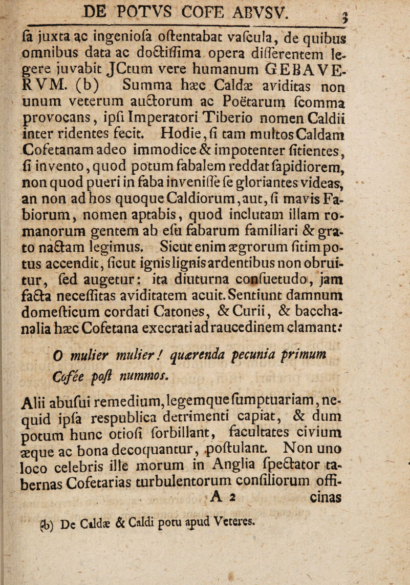 mt ■->.> '■ I — ’ I ■■ ■ II ■ ■ - rnm I I I I I «nili. mmmmhbhb ■«* ■■■ ■ __ fa juxta ac ingeniola oftentabat vafcula, de quibus omnibus data ac do&ifiima opera differentem le¬ gere juvabit JCtum vere humanum GEBA VE¬ II VM. (b) Summa hxc Caldae aviditas non unum veterum auctorum ac Poetarum fcomma provocans, ipfi Imperatori Tiberio nomen Caldii inter ridentes fecit. Hodie, fi tam multos Caldam Cofetanam adeo immodice & impotenter fidentes, fi invento, quod potum fabalem reddatlapidiorem, non quod pueri in faba invenifie (e gloriantes videas, an non ad hos quoque Caldiorum,aut, fi mavis Fa- biorum, nomen aptabis, quod inclutam illam ro- manorum gentem ab efu fabarum familiari & gra¬ to naftam legimus. Sicut enim sgrorum fitim po¬ tus accendit, ficut ignislignisardentibus non obrui¬ tur, fed augetur: ita diuturna confuetudo, jam fa£ta neceflitas aviditatem acuit. Sentiunt damnum domefticum cordati Catones, &Curii, & baccha- nalia haec Cofetana execrad ad raucedinem clamant; 0 mulier mulier! querenda pecunia primum Cofee poft nummos. Alii abilfui remedium, legemque fumptuariam, ne- quid ipla respublica detrimenti capiat, & dum potum hunc odofi forbillant, facultates civium seque ac bona decoquantur, poftulant. Non uno loco celebris ille morum in Anglia fpeftator ta¬ bernas Cofetarias turbulentorum confiliorum offi- A 2 cinas 2b) De Caldas & Caldi potu apud Veteres.