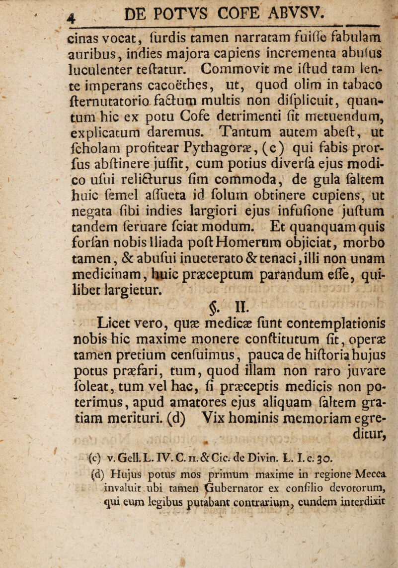 cinas vocat, lurdis tamen narratam fuifle fabulam auribus, indies majora capiens incrementa abulus luculenter teftatur. Commovit me iftud tam len¬ te imperans cacoethes, ut, quod olim in tabaco fternutatorio fa&um multis non difpiicuit, quan¬ tum hic ex potu Cofe detrimenti fit metuendum, explicatum daremus. Tantum autem abeft, ut fcholam profitear Pythagora, (c) qui fabis pror- fus abftinere juflit, cum potius diverla ejus modi¬ co ufui reliQurus fim commoda, de gula laltem huic ftmel afiiieta id folum obtinere cupiens, ut negata fibi indies largiori ejus infufione juftum tandem feruare fciat modum. Et quanquamquis forlan nobis Iliada poltHomerum objiciat, morbo tamen, & abufui inueterato & tenaci, illi non unam medicinam, huic praceptum parandum efle, qui¬ libet largietur. §. II. Licet vero, quae medicae lunt contemplationis nobis hic maxime monere conftitutum fit, opera tamen pretium cenfuimus, pauca de hiftoria hujus potus praefari, tum, quod illam non raro juvare foleat, tum vel hac, fi praeceptis medicis non po¬ terimus , apud amatores ejus aliquam laltem gra¬ tiam merituri, (d) Vix hominis memoriam egre¬ ditur, (c) v. Geli. L. IV. C. ii. & Gic. de Divin. L. I. c. 30. (d) Hujus potus mos primum maxime in regione Mecca invaluit ubi tamen iSubernator ex conblio devotorum, qui eum legibus putabant contrarium, eundem interdixit