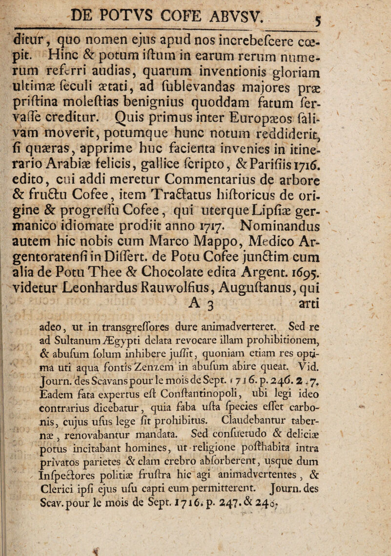 ditur, quo nomen ejus apud nos increbefcere coe¬ pit. Hinc & potum iftum in earum rerum nume¬ rum referri audias, quarum inventionis gloriam ultimae (eculi aetati, ad (ublevandas majores prae priftina moleftias benignius quoddam fatum fer- vade creditur. Quis primus inter Europaeos fali- vam moverit, potumque hunc notum reddiderit, fi quaeras, apprime huc faciertta invenies in itine¬ rario Arabiae felicis, gallice feripto, & Paridis 1716. edito, cui addi meretur Commentarius de arbore & fruftu Cofee, item Tra&atus hiftoricus de ori¬ gine & progreifu Cofee, qui uterque Lipfiae ger- manico idiomate prodiit anno 1717. Nominandus autem hic nobis cum Marco Mappo, Medico Ar- gentoratenfi in Diflert. de Potu Cofee jun&im cum alia de Potu Thee & Chocolate edita Argent. 1695. videtur Leonhardus Rauwolfius, Auguftanus, qui A 3 arti adeo, ut in transgreflbres dure animadverteret.^ Sed re ad Sultanum yEgypti delata revocare illam prohibitionem, & abufum folum inhibere jullit, quoniam etiam res opti¬ ma uti aqua fontis Zenzem in abufum abire queat. Vid. Journ. des Scavans pour le mois de Sept. * 7 i 6. p. 246.2,7. Eadem fata expertus efl: Conftantinopoli, ubi legi ideo contrarius dicebatur, quia faba ufta fpecies effet carbo¬ nis , cujus ufits lege iit prohibitus. Claudebantur taber¬ nae , renovabantur mandata. Sed confuetudo & delicis potus incitabant homines, ut religione pollhabita intra privatos parietes &clam crebro ablbrberent, usque dum Infpectores politiae fruftra hic agi animadvertentes , & Clerici ipli ejus ulu capti eum permitterent. Journ. des Scav.pour le mois de Sept. 1716. p. 247. & 240;