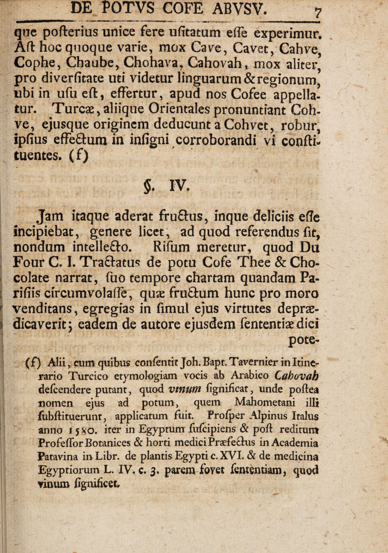 que pofterius unice fere ufitatum e (Te experimur. Aftnocquoque varie, mox Cave, Cavet, Cahve, Cophe, Chaube, Chohava, Cahovah, mox aliter pro diverfitate uti videtur linguarum & regionum, ubi in ufueft, effertur, apud nos Cofee appella, tur. Tureae, aliique Orientales pronuntiant Coh- ve, ejusque originem deducunt a Cohvet, robur, ipfius effeffum in infigni corroborandi vi confti- tuentes. (f) §. IV. Jam itaque aderat fru&us, inque deliciis efTe Incipiebat, genere licet, ad quod referendus fit, nondum intelle&o. Rifum meretur, quod Du FourC. I. Traftatus de potu Cofe Thee&Cho- colate narrat, fuo tempore chartam quandam Pa¬ ridis circumvolafle, qux fru&um hunc pro moro venditans, egregias in fimul ejus virtutes de prae- dicaverit; eadem de autore ejusdem lentendae dici pote- (f) Alii, cum quibus confentit Joh.Bapt.Tavernier in Itine¬ rario Turcico etymologiam vocis ab Arabico Cahovah defeendere putant, quod vtnum fignific.it, unde poftea nomen ejus ad potum, quem Mahometani illi fubftituerunt, applicatum fuit. Profper Alpinus Italus anno i 5x0. iter in Egyptum fufeipiens & poli reditum ProfefforBotanices & horti medici Prsfe£lus in Academia Patavina inLibr. de plantis Egypti c. XVI. & de medicina Egyptiorum L. IV. c. 3. parent fovet fententiam, quod vinum fignificet»