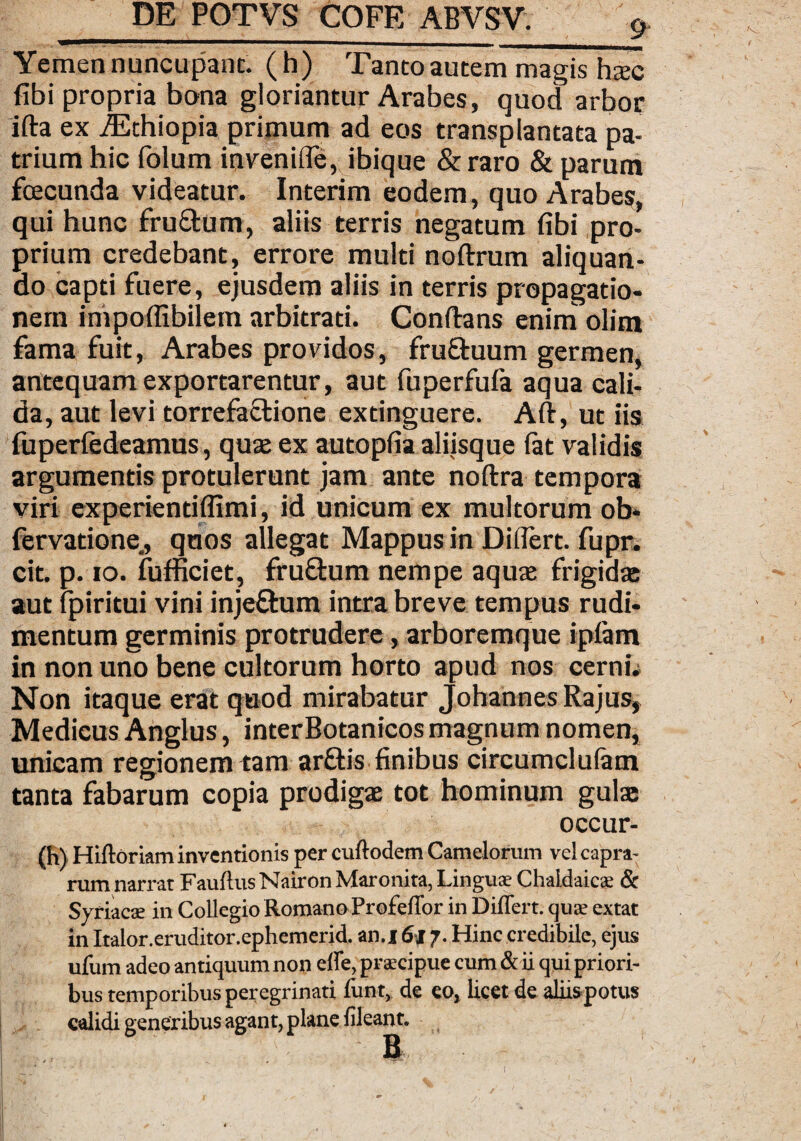 Yemen nuncupant, (h) Tanto autem magis hxc fibi propria bona gloriantur Arabes, quod arbor ifta ex iEthiopia primum ad eos transplantata pa¬ trium hic folum inveniffe, ibique &raro & parum fcecunda videatur. Interim eodem, quo Arabes, qui hunc fruftum, aliis terris negatum fibi pro¬ prium credebant, errore multi noflrum aliquan¬ do capti fuere, ejusdem aliis in terris propagatio¬ nem impoffibilem arbitrati. Conflans enim olim fama fuit, Arabes providos, fru&uum germen, antequam exportarentur, aut fuperfufa aqua cali¬ da, aut levi torrefaclione extinguere. Afl, ut iis fuperfedeamus, quae ex autopfia aliisque fat validis argumentis protulerunt jam ante noftra tempora viri experientiffimi, id unicum ex multorum ob* fervadone, quos allegat Mappus in Differt, fupr. cit. p. 10. fufficiet, fru&um nempe aquae frigidae aut fpiritui vini inje£um intra breve tempus rudi¬ mentum germinis protrudere, arboremque ipfam in non uno bene cultorum horto apud nos cerni» Non itaque erat quod mirabatur Johannes Rajus, Medicus Anglus, interBotanicos magnum nomen, unicam regionem tam arftis finibus circumclufam tanta fabarum copia prodigae tot hominum gulae occur- (h) Hiftoriam inventionis per cuftodem Camelorum vel capra¬ rum narrat Fauflus Nairon Maronita, Lingua; Chaldaicae & Syriacae in Collegio Romano Profeffor in Differt, quae extat in Italor.eruditor.ephemerid. an.i 6jr 7. Hinc credibile, ejus ufum adeo antiquum non effe, praecipue cum & ii qui priori¬ bus temporibus peregrinati funt, de eo, licet de aliis potus calidi generibus agant, plane fileant. Bi,
