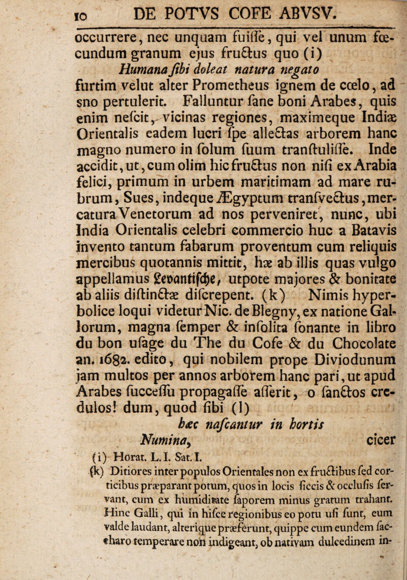occurrere, nec unquam fuifle, qui vel unum fce- cundum granum ejus fruftus quo (i) HumanaJibi deleat natura negato furtim velut alter Prometheus ignem de ccelo, ad sno pertulerit. Falluntur fane boni Arabes, quis enim nefcit,-vicinas regiones, maximeque Indiae Orientalis eadem lucri Tpe alle&as arborem hanc magno numero in folum fuum tranftuliffe. Inde accidit, ut, cum oli m hicfruQus non nili ex Arabia felici, primum in urbem maritimam ad mare ru¬ brum, Sues,indequeiEgyptum tranfve&us,mer¬ catura Venetorum ad nos perveniret, nunc, ubi India Orientalis celebri commercio huc a Batavis invento tantum fabarum proventum cum reliquis mercibus quotannis mittit, hre ab illis quas vulgo appellamus geaantifc&e, utpote majores & bonitate ab aliis diftin&ae dilcrepent. (k) Nimis hyper- bolice loqui videtur Nic. de Blegny, ex natione Gal¬ lorum, magna femper & infolita fonante in libro du bon ufage du The du Cofe & du Chocolate an. i6§2. edito, qui nobilem prope Diviodunum jam multos per annos arborem hanc pari,ut apud Arabes fucceflu propagafle aflerit, o lanftos cre¬ dulos! dum, quod fibi (1) b<ec nafcantur in hortis Numina, cicer (i) Horat. L. I. Sat. I. (k) Ditiores inter populos Orientales non ex fruftibus fed cor¬ ticibus praeparant potum, quos in locis liccis & occlufis fer¬ vant, cum ex humiditate laporem minus gratum trahant. Hinc Galli, qui in hifce regionibus eo potu ufi funt, eum valde laudant, alterique praeferunt, quippe cum eundem fac- «haro temperare non indigeant, ob nativam dulcedinem in-
