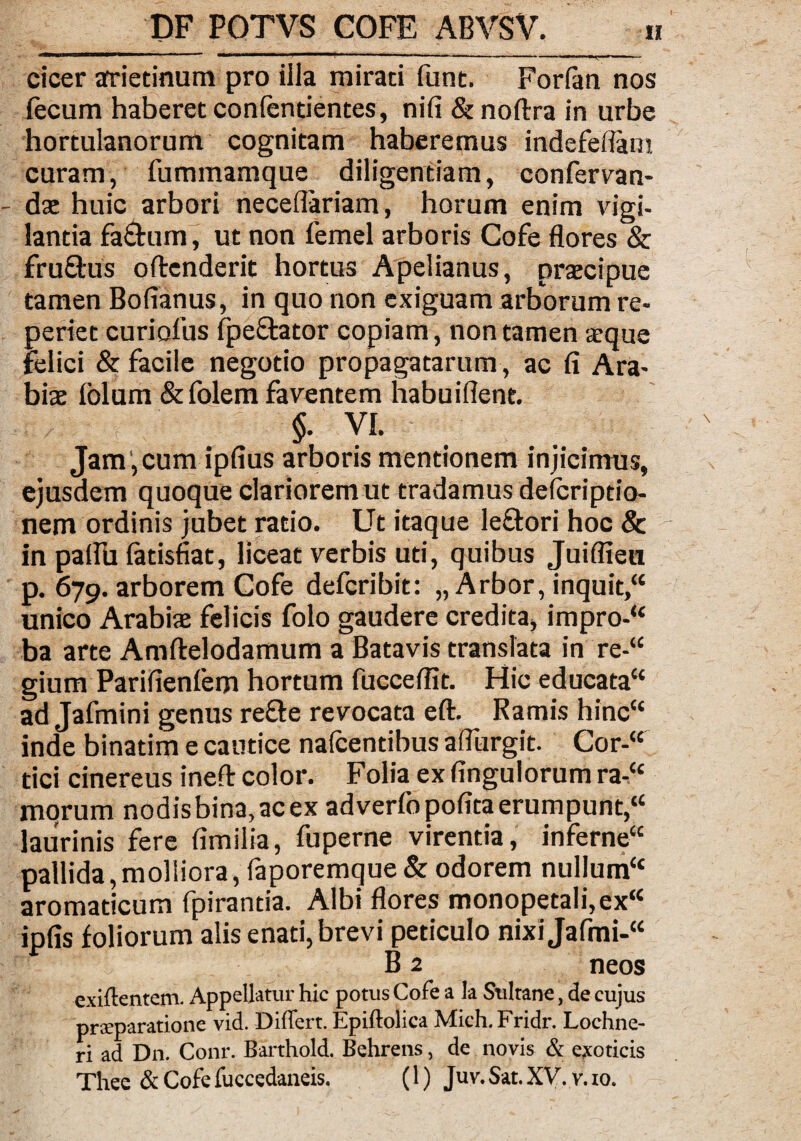 cicer arietinum pro illa mirati funt. Forfan nos lecum haberet confentientes, nifi & noflxa in urbe hortulanorum cognitam haberemus indefeflarn curam, fummamque diligentiam, confervan- dae huic arbori neceflariam, horum enim vigi¬ lantia fa&um, ut non femel arboris Cofe flores & fru&us offenderit hortus Apelianus, praecipue tamen Bofianus, in quo non exiguam arborum re- periet curiofus fpeffator copiam, non tamen a?que felici & facile negotio propagatarum, ac fi Ara¬ biae lolum & folem faventem habuiflent. §. VI. Jam', cum ipfius arboris mentionem injicimus, ejusdem quoque clarioremut tradamus delcriptio- nem ordinis jubet ratio. Ut itaque leftori hoc & in palfu fatisfiat, liceat verbis uti, quibus Juiflieu p. 679. arborem Cofe defcribit: „ Arbor, inquit,“ unico Arabiae felicis folo gaudere credita, impro-“ ba arte Amftelodamum a Batavis translata in re-“ gium Parifienfem hortum fucceflit. Hic educata“ ad Jafmini genus refte revocata eft. Ramis hinc“ inde binatim e cautice nafcentibus aflurgit. Cor-“ tici cinereus ineft color. Folia ex fingulorum ra-Cc morum nodisbina,acex adverfopofita erumpunt,“ laurinis fere fimilia, fuperne virentia, inferne“ pallida,molliora, faporemque& odorem nullum“ aromaticum fpirantia. Albi flores monopetali,ex“ ipfis foliorum alis enati, brevi peticulo nixiJafmi-“ B 2 neos exiftentem. Appellatur hic potus Cofe a la Sultane, de cujus prteparatione vid. Differt. Epiftolica Mich. Fridr. Lochne- ri ad Dn. Conr. Barthold. Behrens, de novis & exoticis