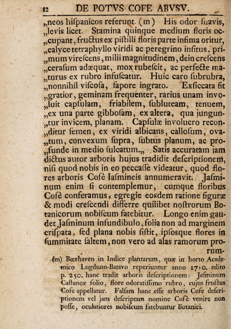 „neos hifpanicos referunt, (m) His odor fuavis, „levis licet. Stamina quinque medium floris oc¬ cupant , fruftus ex piftilli floris parte infima oritur, „calyce tecraphyllo viridi ac peregrino infitus, pri- „mum virefcens, milii magnitudinem, dein crefcens „cerafum adaequat, moxrubefcit, ac perfefte ma- „turus ex rubro infufcatur. Huic caro fubrubra, „nonnihil vifcoia, fapore ingrato. Exficcata fit „gratior, geminam frequenter, rarius unam invo- ,',luit caplulam, friabilem, fubluteam, tenuem, „ex una parte gibboiam, ex altera, qua jungun¬ tur invicem, planam. Capfulas involucro recon¬ ditur femen, ex viridi albicans, callofum, ova¬ tum, convexum fupra, fubtus planum, ac pro¬ funde in medio fulcatum.,, Satis accuratam jam di£tus autor arboris hujus tradidit defcriptionem, nifi quod nobis in eo peccafle videatur, quod flo¬ res arboris Cofe Iafmineis annumeravit. Jaftni- num enim fi contemplemur, cumque floribus Cofe conferamus, egregie eosdem ratione figurae & modi crefcendi differre quilibet noftrorum Bo¬ tanicorum nobilcum fatebitur. Longo enim gau¬ det Jafminum infundibulo,folia non ad marginem crifpata, fed plana nobis fiftit, ipfosque flores in fummitate (altem, non vero ad alas ramorum pro- rum- (m) Bcerhaven in Indice plantarum, quae in horto Acade¬ mico Lugduno-Batavo reperiuntur anno 1710. edito p. 250. hanc tradit arboris defcriptionem: Jefminum Caftaneae folio, flore odoratiflimo rubro, cujus fruftus Gofe appellatur. Falfam hanc efle arboris Cofe defcri¬ ptionem vel jam defcriptam nomine Cofe venire non poffe, oculatiores nobifcum fatebuntur Botanici.