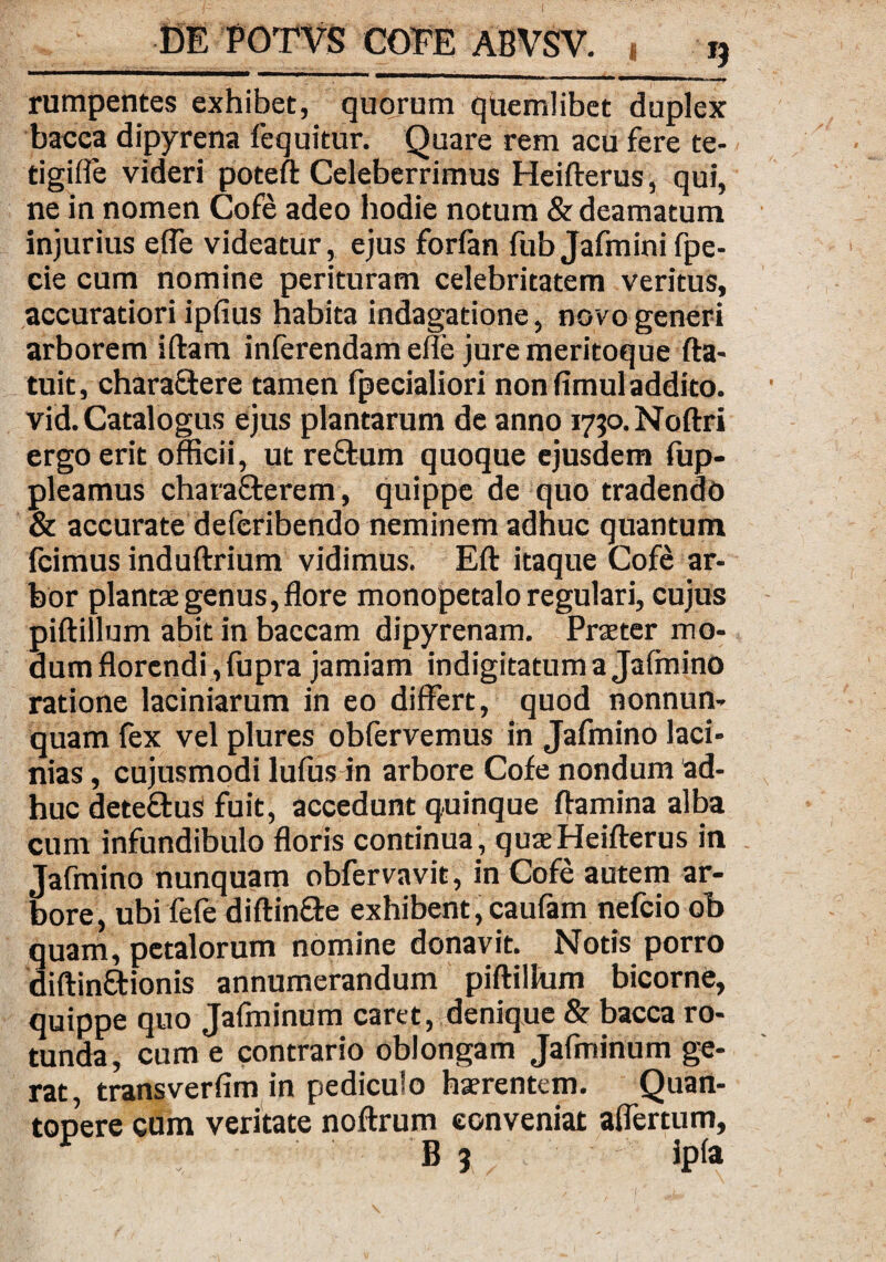 rumpentes exhibet, quorum quemlibet duplex bacca dipyrena fequitur. Quare rem acu fere te- tigifle videri poteft Celeberrimus Heifterus, qui, ne in nomen Cofe adeo hodie notum & deamatum injurius effe videatur, ejus forfan fub Jafminifpe- cie cum nomine perituram celebritatem veritus, accuratiori ipfius habita indagatione, novo generi arborem iftam inferendam efle jure meritoque fta- tuit, chara£tere tamen fpecialiori non fimul addito, vid. Catalogus ejus plantarum de anno 1750. Noftri ergo erit officii, ut reftum quoque ejusdem fup- pleamus chara&erem, quippe de quo tradendo & accurate deleribendo neminem adhuc quantum fcimus induftrium vidimus. Eft itaque Cofe ar¬ bor plantae genus, flore monopetalo regulari, cujus piftillum abit in baccam dipyrenam. Praeter mo¬ dum florendi, fupra jamiam indigitatuma Jafmino ratione laciniarum in eo differt, quod nonnun- quam fex vel plures obfervemus in Jafmino laci¬ nias , cujusmodi lufus in arbore Cofe nondum ad¬ huc dete&us fuit, accedunt quinque flamina alba cum infundibulo floris continua , quae Heifterus in Jafmino nunquam obfervavit, in Cofe autem ar¬ bore, ubi fefe diftin&e exhibent,caufam nefcio ob quam, petalorum nomine donavit. Notis porro diftinftionis annumerandum piftillum bicorne, quippe quo Jafminum caret, denique & bacca ro¬ tunda, cum e contrario oblongam Jafminum ge¬ rat, transverfim in pediculo haerentem. Quan¬ topere cum veritate noftrum conveniat affertum, . B 3 ip(a