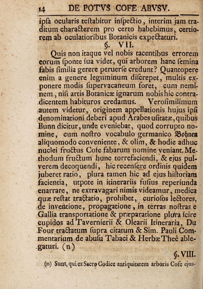 ip(a ocularis teftabitur infpe&io, interim jam tra¬ ditum charaQterem pro certo habebimus, certio¬ rem ab oculatioribus Botanicis expe&aturi. §. VII. Quis non itaque vel nobis tacentibus errorem eorum (ponte (ua videt, qui arborem hanc femina fabis fimilia gerere peruerfe credunt? Quantopere enim a genere leguminum dilcrepet, multis ex¬ ponere modis (upervacaneum foret, cum nemi¬ nem , nifi artis Botanicas ignarum nobis hic contra¬ dicentem habituros credamus. Verofimilimum autem videtur, originem appellationis hujus ipfi denominationi deberi apud Arabes ufitatae,quibus Bunn dicitur,unde eveniebat, quod corrupto no¬ mine, cum noftro vocabulo germanico SBofjneB aliquomodo conveniente, & olim, & hodie adhuc nuclei fruftus Cofe fabarum nomine veniant. Me¬ thodum fruftum hunc torrefaciendi, & ejus pul¬ verem decoquendi, hicrecenfere ordinis quidem juberet ratio, plura tamen hic ad ejus hiftoriam facientia, utpote in itinerariis fufius reperiunda enarrare, ne extravagari nimis videamur, medica quae reftat tra&atio, prohibet, curiofbs leftores, de inventione, propagatione, in terras noftras e Gallia transportatione & praeparatione pltfra (cire cupidos adTavernierii & Olearii Itineraria, Du Four tranatum fupra citatum & Sim. Pauli Com¬ mentarium de abufu Tabaci & Herbae Thee able¬ gaturi. ( n ) §. VIII. (n) Sunt, qui ex Sacro Codice antiquitatem arboris Cofe ejus-