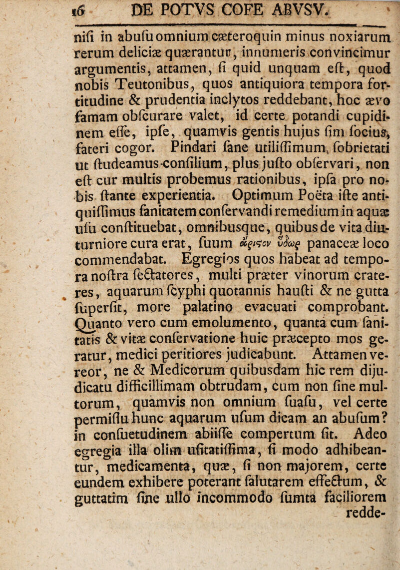 nifi in abufu omnium cseteroquin minus noxiarum rerum deliciae quaerantur, innumeris convincimur argumentis, attamen, fi quid unquam eft, quod nobis Teutonibus, quos antiquiora tempora for¬ titudine & prudentia inclytos reddebant, hoc aevo famam obfcurare valet, id certe potandi cupidi¬ nem efle, ipfe, quamvis gentis hujus fim focius, fateri cogor. Pindari fane utiliffimum, fobrietati ut ftudeamus-confilium, plus jufto obfervari, non eft cur multis probemus rationibus, ipfa pro no¬ bis ftante experientia. Optimum Poeta ifte anti- quiffimus fanitatem conlervandi remedium in aquae ufu conftituebat, omnibusque, quibus de vita diu¬ turniore cura erat, fuum etgi<sov vdoof panaceae loco commendabat. Egregios quos habeat ad tempo¬ ra noftra fe&atores, multi praeter vinorum crate¬ res , aquarum fcyphi quotannis haufti & ne gutta fuperfit, more palatino evacuati comprobant. Quanto vero cum emolumento, quanta cum lani- tatts & vitae confervatione huic praecepto mos ge¬ ratur , medici peritiores judicabunt. Attamen ve¬ reor, ne & Medicorum quibusdam hic rem diju¬ dicatu difficillimam obtrudam , ium non fine mul¬ torum, quamvis non omnium fuafu, vel certe permifluhunc aquarum ufum dicam an abufum? in confuetudinera abiifie compertum fit. Adeo egregia illa olim ufitatiffima, fi modo adhibean¬ tur, medicamenta, quae, fi non majorem, certe eundem exhibere poterant lalutarem effeftum, & guttatim fine nilo incommodo fumta faciliorem ' redde-