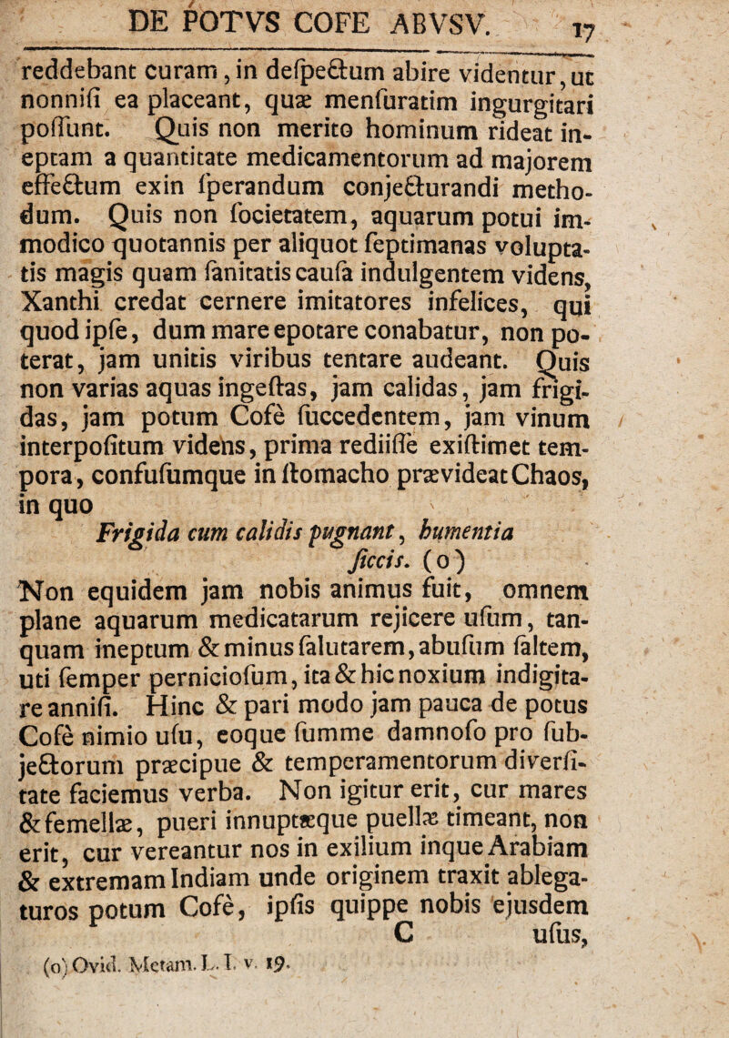 reddebant curam, in defpe&um abire videntur ut nonnifi ea placeant, quae menfuratim ingurgitari poiTunt. Quis non merito hominum rideat in¬ eptam a quantitate medicamentorum ad majorem effe&um exin fperandum conjeQurandi metho¬ dum. Quis non focietatem, aquarum potui im¬ modico quotannis per aliquot feptimanas volupta¬ tis magis quam fanitatis caufa indulgentem videns, Xanthi credat cernere imitatores infelices, qui quodipfe, dum mare epotare conabatur, non po¬ terat, jam unitis viribus tentare audeant. Quis non varias aquas ingeftas, jam calidas, jam frigi¬ das, jam potum Cofe (uccedentem, jam vinum interpofitum videns, prima rediifle exiftimet tem¬ pora, confufumque in Itomacho praevideat Chaos, in quo Frigida cum calidis pugnant, bumentia Jiccis. (0) Non equidem jam nobis animus fuit, omnem plane aquarum medicatarum rejicere ufum, tan- quam ineptum & minus (alutarem,abufum (altem, uti femper perniciofum, ita & hic noxium indigita- re annifi. Hinc & pari modo jam pauca de potus Cofe nimio ufu, eoque fumme damnofo pro fub- je£torum praecipue & temperamentorum diverli- tate faciemus verba. Non igitur erit, cur mares & femellae, pueri innuptaeque puellas timeant, non erit, cur vereantur nos in exilium inque Arabiam & extremam Indiam unde originem traxit ablega¬ turos potum Cofe, ipfis quippe nobis ejusdem C ufus, (o) Ovkl Metam. L. I. v. 19.