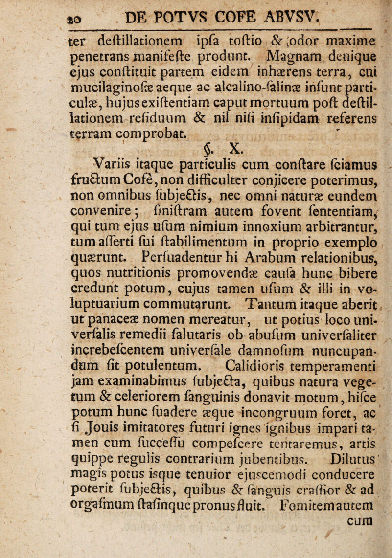 ter deftillationem ipfa toftio & ;odor maxime penetrans manifefte produnt. Magnam denique ejus conftituit partem eidem inhaerens terra, cui mucilaginofe aeque ac alcaiino-falinae infunt parti¬ culae, hujus exiftentiam caput mortuum poft deftil¬ lationem refiduum & nil nifi infipidam referens terram comprobat. .1 f X. Variis itaque particulis cum conftare fciamus fru£himCofe,non difficulter conjicere poterimus, non omnibus (ubjefHs, nec omni naturae eundem convenire; finiftram autem fovent fententiam/ qui tum ejus uftim nimium innoxium arbitrantur, tum afferri fui ftabilimentum in proprio exemplo quaerunt. Perfuadentur hi Arabum relationibus, quos nutritionis promovendae caufa hunc bibere credunt potum, cujus tamen ufum & ilii in vo¬ luptuarium commutarunt. Tantum itaque aberit ut panaceae nomen mereatur, ut potius loco uni- verlalis remedii falutaris ob abufum univerlaliter increbeicentem univerfale damnofum nuncupan¬ dum fit potulentum. Calidioris temperamenti jam examinabimus (ubjefta, quibus natura vege¬ tum & celeriorem fanguinis donavit motum, hifce potum hunc fuadere aeque incongruum foret, ac fi Jouis imitatores futuri ignes ignibus impari ta¬ men cum (ucceifu compefcere tentaremus, arris quippe regulis contrarium jubentibus. Dilutus magis potus isque tenuior ejuscemodi conducere poterit fubje&is, quibus & (anguis craffior & ad orgafmum ftafinque pronus fluit. Fomitem autem cum