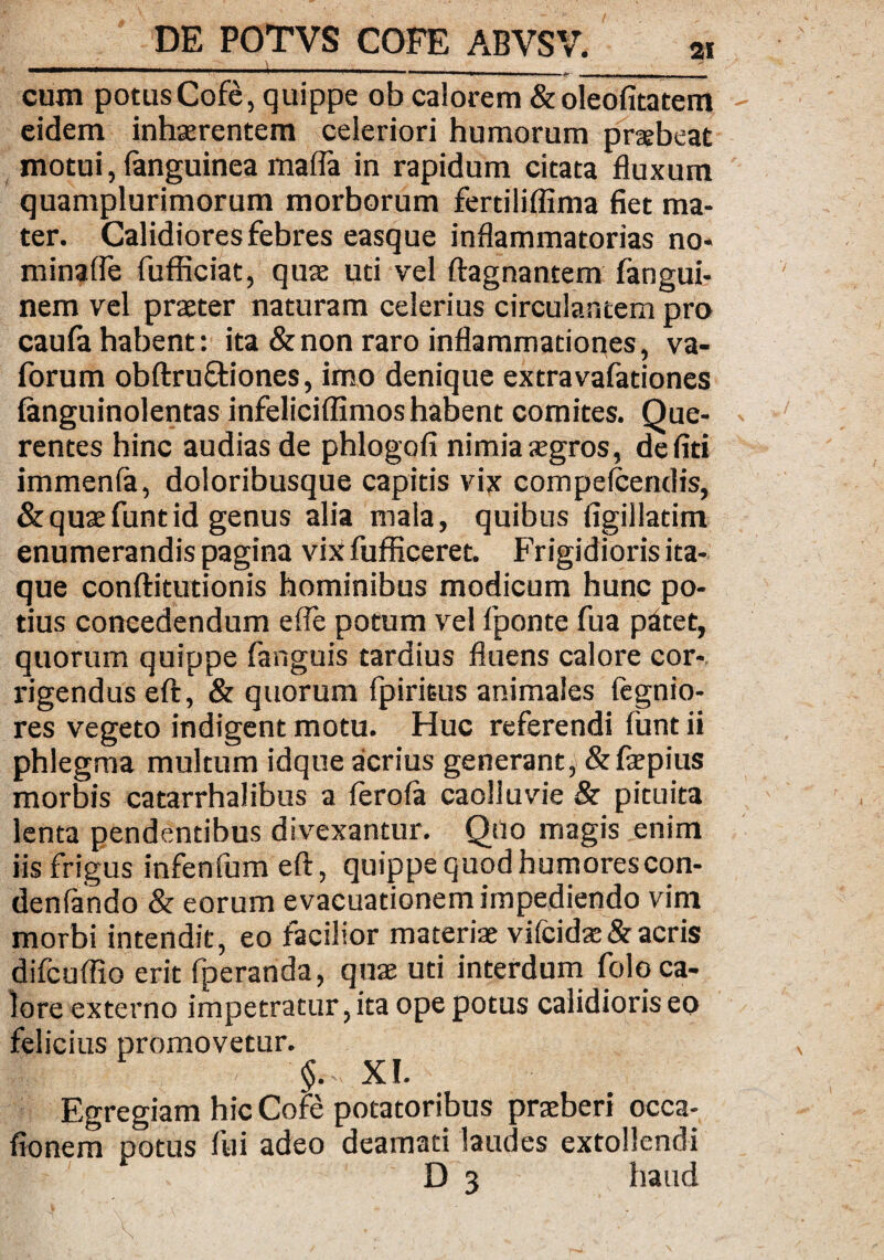 cum potus Cofe, quippe ob calorem &oleofitatem eidem inhaerentem celeriori humorum prsebeat motui, (anguinea malfa in rapidum citata fluxum quamplurimorum morborum fertiliflima fiet ma¬ ter. Calidiores febres easque inflammatorias no* minaffe fufficiat, quae uti vel ftagnantem fangui- nem vel praeter naturam celerius circulantem pro caula habent: ita & non raro inflammationes, va- forum obftruftiones, imo denique extravafationes languinolentas infeliciffimos habent comites. Que- rentes hinc audias de phlogofi nimia aegros, defiti immenla, doloribusque capitis vix compefcendis, & quae funt id genus alia mala, quibus figillatim enumerandis pagina vixfufficeret. Frigidioris ita¬ que conftitutionis hominibus modicum hunc po¬ tius concedendum efte potum vel fponte fua p£tet, quorum quippe fanguis tardius fluens calore cor¬ rigendus eft, & quorum fpiriBus animales fegnio- res vegeto indigent motu. Huc referendi funt ii phlegma multum idque acrius generant, &faepius morbis catarrhalibus a ferofa caolluvie & pituita lenta pendentibus divexantur. Qilo magis enim iis frigus infenfum eft, quippe quod humorescon- denfando & eorum evacuationem impediendo vim morbi intendit, eo facilior materiae vifeidae& acris difcuffio erit fperanda, quae uti interdum folo ca¬ lore externo impetratur, ita ope potus calidioris eo felicius promovetur. .:.'i < xi. Egregiam hic Cofe potatoribus praeberi occa- fionem potus fui adeo deamati laudes extollendi D 3 haud