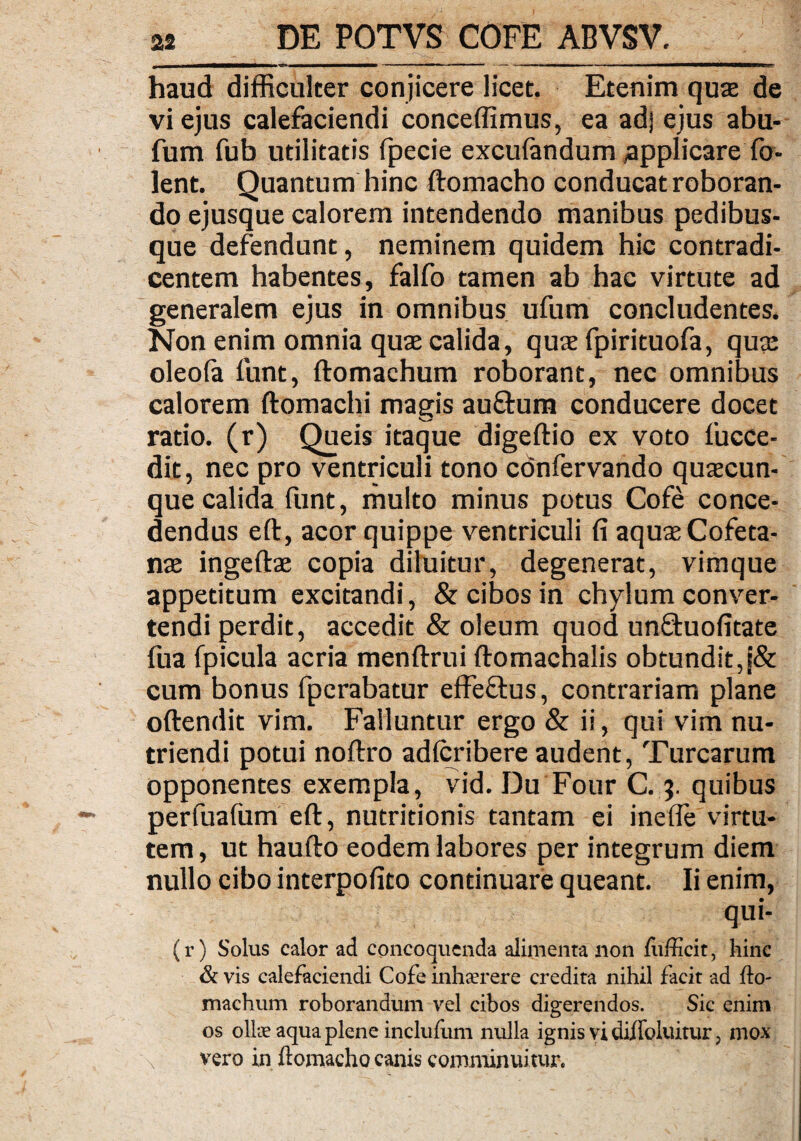 haud difficulter conjicere licet. Etenim quae de vi ejus calefaciendi concedimus, ea adj ejus abu- fum fub utilitatis fpecie excuiandum ,applicare fo- lent. Quantum hinc ftomacho conducat roboran¬ do ejusque calorem intendendo manibus pedibus¬ que defendunt, neminem quidem hic contradi¬ centem habentes, falfo tamen ab hac virtute ad generalem ejus in omnibus ufum concludentes. Non enim omnia quae calida, quae fpirituofa, quae oleola funt, ftomachum roborant, nec omnibus calorem ftomachi magis au&um conducere docet ratio, (r) Queis itaque digeftio ex voto fucce- dit, nec pro ventriculi tono confervando quaecun¬ que calida funt, multo minus potus Cofe conce¬ dendus eft, acor quippe ventriculi fi aquxCofeta- nae ingeftae copia diluitur, degenerat, vimque appetitum excitandi, & cibos in chylum conver¬ tendi perdit, accedit & oleum quod unftuofitate fua fpicula acria menftrui ftomachalis obtundit,j& cum bonus fpcrabatur effeftus, contrariam plane oftendit vim. Falluntur ergo & ii, qui vim nu¬ triendi potui noftro adlcribere audent, Turearum opponentes exempla, vid. Du Four C. ?. quibus perfuafum eft, nutritionis tantam ei inefle virtu¬ tem , ut haufto eodem labores per integrum diem nullo cibo interpofito continuare queant. Ii enim, qui- (r) Solus calor ad concoquenda alimenta non fufficit, hinc & vis calefaciendi Cofe inhaerere credita nihil facit ad fto¬ machum roborandum vel cibos digerendos. Sic enim os ollae aqua plene inclufum nulla ignis vi diffoluitur, mox vero in ftomacho canis comminuitur.
