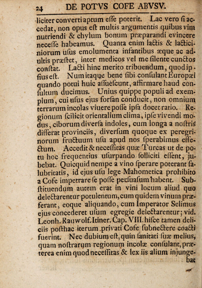 liciter converti aptum effe poterit. Lac vero fi ac¬ cedat, non opus eft multis argumentis quibus vim nutriendi & chylum bonum praeparandi evincere necefie habeamus. Quanta enim la£tis & la£tici- niorum bfus emolumenta infantibus seque ac ad¬ ultis praeftet, inter medicos vel me filente cunftos conftat. Laffti hinc merito tribuendum, quod ip • fiuseft. Num itaque bene fibi confidant Europaei quando potui huic affuCfcunt, affirmare haud con- fultum ducimus. Unius quippe populi ad exem¬ plum, cuiufus ejus forlan conducit, non omnium terrarum incolas viuere pofte ip(a docet ratio. Re¬ gionum fcilicit orientalium clima, ipfe vivendi mo¬ dus, ciborum diverfa indoles, cum longa a noftris differat provinciis, diverfum quoque ex peregri¬ norum fruftuum ufu apud nos fperabimus effe¬ ctum. Accedit & neceffitas quse Turcas ut de po¬ tu hoc frequentius ufurpando folliciti effent, ju¬ bebat. Quicquid nempe a vino fperare poterant fa- lubritatis, id ejus ufu lege Mahometica prohibito a Cofe impetrare fe poffe pe cfuafum habent. Sub- ftituendum autem erat in vini locum aliud quo dele&arentur potulentum, cum quidem vinum prae¬ ferant, eoque aliquando, cum Imperator Selimus ejus concederet ufum egregie dele&arentur; vid. Leonh. Rauwolf. Itiner. Cap. VIII. hifce tamen deli¬ ciis pofthac iterum .privati Cofe fubneftere coaffi fuerint. Nec dubium eft, quin lanitati fuse melius, quam noftrarqm regionum incolae confulant, prae¬ terea enim quod neceffitas & lex iis alium injunge¬ bat