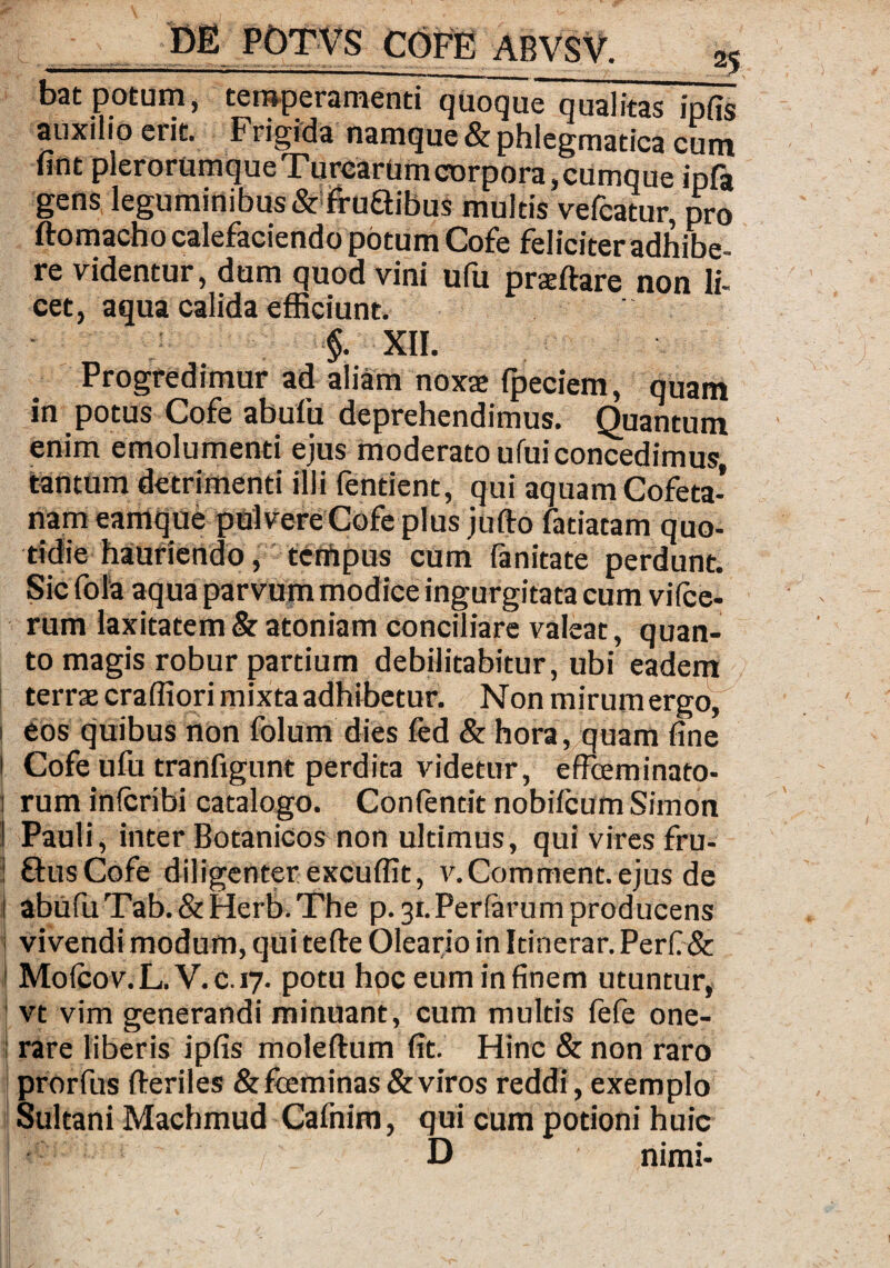 bat potum, temperamenti quoquiTqualitas ipfis auxilio etit. Frigida namque & phlegmatica cum unt plerorumque TurcarUm corpora, cumque ipfa gens leguminibus driruGibus multis vefcatur, pro ftomacho calefaciendo potum Cofe feliciter adhibe¬ re videntur, dum quod vini ufu praeftare non li¬ cet, aqua calida efficiunt. ■$. XII. Progredimur ad aliam noxae fpeciem, quam in potus Cofe ab ufu deprehendimus. Quantum enim emolumenti ejus moderato ufui concedimus tantum detrimenti illi fentient, qui aquam Cofeta- nam eamque pulvere Cofe plus jufto fatiatam quo¬ tidie hauriendo, tempus cum fanitate perdunt. Sic fola aqua parvum modice ingurgitata cum vifce- rum laxitatem & atoniam conciliare valeat, quan¬ to magis robur partium debilitabitur, ubi eadem terrae craffiori mixta adhibetur. Non mirum ergo, 1 eos quibus non folum dies fed & hora, quam fine I Cofe ufu tranfigunt perdita videtur, effieminato- 1 rum inlcribi catalogo. Confentit nobifcum Simon 1 Pauli, inter Botanicos non ultimus, qui vires fru- ! GusCofe diligenter excuffit, v.Comment.ejus de 1 abufuTab.&Herb.The p. 31. Perferum producens i vivendi modum, qui tefte Oleario in Itinerar. Perfide i Molcov.L. V.c.17. potu hoc eum in finem utuntur, vt vim generandi minuant, cum multis fefe one¬ rare liberis ipfis moleftum fit. Hinc & non raro prorfus fteriles &fceminas & viros reddi, exemplo Sultani Machmud Cafnim, qui cum potioni huic D ' 1 nimi-